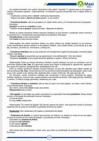 265
As orações formadas com verbos intransitivos não podem “transitar” (= passar) para a voz passiva.
Verbos intransitivos passam, ocasionalmente, a transitivos quando construídos com o objeto direto ou
indireto.
- “Inutilmente a minha alma o chora!” (Cabral do Nascimento)
- “Depois me deitei e dormi um sono pesado.” (Luís Jardim)
- Transitivos Diretos: são os que pedem um objeto direto, isto é, um complemento sem preposição.
Exemplos:
Comprei um terreno e construí a casa.
“Trabalho honesto produz riqueza honrada.” (Marquês de Maricá)
Dentre os verbos transitivos diretos merecem destaque os que formam o predicado verbo nominal e
se constrói com o complemento acompanhado de predicativo. Exemplos:
Consideramos o caso extraordinário.
Inês trazia as mãos sempre limpas.
Observações: Os verbos transitivos diretos, em geral, podem ser usados também na voz passiva;
Outra característica desses verbos é a de poderem receber, como objeto direto, os pronomes o, a, os,
as: convido-o, encontro-os, incomodo-a, conheço-as.
- Transitivos Indiretos: são os que reclamam um complemento regido de preposição, chamado objeto
indireto. Exemplos:
“Ninguém perdoa ao quarentão que se apaixona por uma adolescente.” (Ciro dos Anjos)
“Populares assistiam à cena aparentemente apáticos e neutros.” (Érico Veríssimo)
Observações: Entre os verbos transitivos indiretos importa distinguir os que se constroem com os
pronomes objetivos lhe, lhes. Em geral são verbos que exigem a preposição a: agradar-lhe, agradeço-
lhe, apraz-lhe, bate-lhe, desagrada-lhe, desobedecem-lhe, etc.
Entre os verbos transitivos indiretos importa distinguir os que não admitem para objeto indireto as
formas oblíquas lhe, lhes, construindo-se com os pronomes retos precedidos de preposição: aludir a ele,
anuir a ele, assistir a ela, atentar nele, depender dele, investir contra ele, não ligar para ele, etc.
Em princípio, verbos transitivos indiretos não comportam a forma passiva. Excetuam-se pagar,
perdoar, obedecer, e pouco mais, usados também como transitivos diretos: João paga (perdoa, obedece)
o médico. O médico é pago (perdoado, obedecido) por João.
- Transitivos Diretos e Indiretos: são os que se usam com dois objetos: um direto, outro indireto,
concomitantemente. Exemplos:
No inverno, Dona Cléia dava roupas aos pobres.
Oferecemos flores à noiva.
- De Ligação: os que ligam ao sujeito uma palavra ou expressão chamada predicativo. Esses verbos
entram na formação do predicado nominal. Exemplos:
A Terra é móvel.
O moço anda (=está) triste.
Observações: Os verbos de ligação não servem apenas de anexo, mas exprimem ainda os diversos
aspectos sob os quais se considera a qualidade atribuída ao sujeito.
Predicativo: Há o predicativo do sujeito e o predicativo do objeto.
- Predicativo do Sujeito: é o termo que exprime um atributo, um estado ou modo de ser do sujeito,
ao qual se prende por um verbo de ligação, no predicado nominal. Exemplos:
A bandeira é o símbolo da Pátria.
A mesa era de mármore.
O mar estava agitado.
A ilha parecia um monstro.
Além desse tipo de predicativo, existe outro que entra na constituição do predicado verbo-nominal.
Exemplos:
1712729 E-book gerado especialmente para WALTER JOSE MOREIRA
 