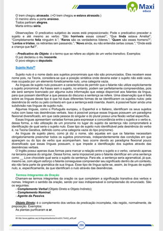 266
O trem chegou atrasado. (=O trem chegou e estava atrasado.)
O menino abriu a porta ansioso.
Todos partiram alegres.
Marta entrou séria.
Observações: O predicativo subjetivo às vezes está preposicionado; Pode o predicativo preceder o
sujeito e até mesmo ao verbo: “São horríveis essas coisas!”; “Que linda estava Amélia!”;
“Completamente feliz ninguém é.”; “Raros são os verdadeiros líderes.”; “Quem são esses homens?”;
“Lentos e tristes, os retirantes iam passando.”; “Novo ainda, eu não entendia certas coisas.”; “Onde está
a criança que fui?”.
- Predicativo do Objeto: é o termo que se refere ao objeto de um verbo transitivo. Exemplos:
O juiz declarou o réu inocente.
O povo elegeu-o deputado.
Sujeito Nulo69
Sujeito nulo é o nome dado aos sujeitos pronominais que não são pronunciados. Eles recebem esse
nome pois, na Teoria, considera-se que a posição sintática onde deveria estar o sujeito não está vazia,
mas ocupada por um elemento foneticamente nulo, uma categoria vazia.
As línguas de sujeito nulo possuem a característica de permitir que o falante não utilize explicitamente
o sujeito pronominal. As frases sem o sujeito, no entanto, podem ser perfeitamente compreendidas, pois
ele será sempre licenciado por alguma outra informação que esteja disponível aos falantes da língua,
para que possam identificar a que pessoa do discurso a sentença se refere. Uma observação que é feita
sobre as línguas desse tipo é que há duas diferentes formas de se identificarem os sujeitos nulos: pela
desinência do verbo ou pelo contexto em que a sentença está inserida. Assim, é possível fazer ainda uma
subdivisão nas línguas de sujeito nulo.
Algumas línguas, como o Português europeu, o Espanhol e o Italiano, identificam os seus sujeitos
nulos com base nas desinências verbais. Isso é possível porque essas línguas possuem um paradigma
flexional diversificado, em que cada pessoa do singular e do plural possui uma flexão verbal específica.
Essas línguas apresentam variadas formas para expressar a concordância entre o sujeito e o verbo e,
dessa forma, a não utilização de um pronome no lugar do sujeito da sentença não comprometerá a
identificação de qual seria o sujeito nulo. Esse tipo de sujeito nulo identificável pela desinência do verbo
é, na Teoria Gerativa, definido como uma categoria vazia do tipo pro(nome).
As línguas de sujeito pleno, como já diz o nome, são aquelas em que os falantes necessitam
obrigatoriamente preencher todos os sujeitos pronominais, independentemente das condições em que
apareçam ou do tipo de verbo que acompanham. Isso ocorre devido ao paradigma flexional pouco
diversificado que essas línguas possuem, o que impede a identificação dos sujeitos através das
desinências verbais.
O Inglês possui apenas duas formas para marcar a relação entre o sujeito e o verbo, variando apenas
na terceira pessoa do singular. Dessa forma, seria impossível para o falante identificar em uma sentença
como __ Love chocolate qual seria o sujeito da sentença. Para ele, a sentença seria agramatical, já que,
mesmo se, com algum esforço o falante conseguisse compreender seu significado dentro de um contexto,
ela não faria parte da gramática de sua língua. Esse tipo de língua opõe-se, assim, às línguas de sujeito
nulo, e, especificamente, às que identificam o nulo através das desinências.
Termos Integrantes da Oração
Chamam-se termos integrantes da oração os que completam a significação transitiva dos verbos e
nomes. Integram o sentido da oração, sendo por isso indispensável à compreensão do enunciado. São
os seguintes:
- Complemento Verbal (Objeto Direto e Objeto Indireto);
- Complemento Nominal;
- Agente da Passiva.
Objeto Direto: é o complemento dos verbos de predicação incompleta, não regido, normalmente, de
preposição. Exemplos:
As plantas purificaram o ar.
69 http://www.pgletras.uerj.br/linguistica/textos/livro02/LTAA02_a06.pdf
1712729 E-book gerado especialmente para WALTER JOSE MOREIRA
 