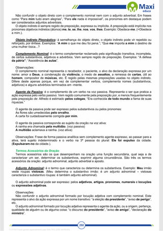 268
Não confundir o objeto direto com o complemento nominal nem com o adjunto adverbial; Em frases
como “Para mim tudo eram alegrias”, “Para ele nada é impossível”, os pronomes em destaque podem
ser considerados adjuntos adverbiais.
O objeto indireto é sempre regido de preposição, expressa ou implícita. A preposição está implícita nos
pronomes objetivos indiretos (átonos) me, te, se, lhe, nos, vos, lhes. Exemplo: Obedece-me. (=Obedece
a mim.).
Objeto Indireto Pleonástico: à semelhança do objeto direto, o objeto indireto pode vir repetido ou
reforçado, por ênfase. Exemplos: “A mim o que me deu foi pena.”; “Que me importa a mim o destino de
uma mulher tísica...?
Complemento Nominal: é o termo complementar reclamado pela significação transitiva, incompleta,
de certos substantivos, adjetivos e advérbios. Vem sempre regido de preposição. Exemplos: “A defesa
da pátria”; “Assistência às aulas”.
Observações:
O complemento nominal representa o recebedor, o paciente, o alvo da declaração expressa por um
nome: amor a Deus, a condenação da violência, o medo de assaltos, a remessa de cartas, útil ao
homem, compositor de músicas, etc. É regido pelas mesmas preposições usadas no objeto indireto.
Difere deste apenas porque, em vez de complementar verbos, complementa nomes (substantivos,
adjetivos) e alguns advérbios terminados em -mente.
Agente da Passiva: é o complemento de um verbo na voz passiva. Representa o ser que pratica a
ação expressa pelo verbo passivo. Vem regido comumente pela preposição por, e menos frequentemente
pela preposição de: Alfredo é estimado pelos colegas; “Era conhecida de todo mundo a fama de suas
riquezas.”
O agente da passiva pode ser expresso pelos substantivos ou pelos pronomes:
As flores são umedecidas pelo orvalho.
A carta foi cuidadosamente corrigida por mim.
O agente da passiva corresponde ao sujeito da oração na voz ativa:
A rainha era chamada pela multidão. (voz passiva)
A multidão aclamava a rainha. (voz ativa)
Observações: Frase de forma passiva analítica sem complemento agente expresso, ao passar para a
ativa, terá sujeito indeterminado e o verbo na 3ª pessoa do plural: Ele foi expulso da cidade.
(Expulsaram-no da cidade.).
Termos Acessórios da Oração
Termos acessórios são os que desempenham na oração uma função secundária, qual seja a de
caracterizar um ser, determinar os substantivos, exprimir alguma circunstância. São três os termos
acessórios da oração: adjunto adnominal, adjunto adverbial e aposto.
Adjunto Adnominal: é o termo que caracteriza ou determina os substantivos. Exemplo: Meu irmão
veste roupas vistosas. (Meu determina o substantivo irmão: é um adjunto adnominal – vistosas
caracteriza o substantivo roupas: é também adjunto adnominal).
O adjunto adnominal pode ser expresso: pelos adjetivos, artigos, pronomes, numerais e locuções
ou expressões adjetivas.
Observações:
Não confundir o adjunto adnominal formado por locução adjetiva com complemento nominal. Este
representa o alvo da ação expressa por um nome transitivo: “a eleição do presidente”, “aviso de perigo”,
etc.
O adjunto adnominal formado por locução adjetiva representa o agente da ação, ou a origem, pertença,
qualidade de alguém ou de alguma coisa: “o discurso do presidente”, “aviso de amigo”, “declaração do
ministro”.
1712729 E-book gerado especialmente para WALTER JOSE MOREIRA
 