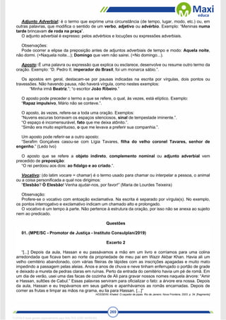 269
Adjunto Adverbial: é o termo que exprime uma circunstância (de tempo, lugar, modo, etc.) ou, em
outras palavras, que modifica o sentido de um verbo, adjetivo ou advérbio. Exemplo: “Meninas numa
tarde brincavam de roda na praça”.
O adjunto adverbial é expresso: pelos advérbios e locuções ou expressões adverbiais.
Observações:
Pode ocorrer a elipse da preposição antes de adjuntos adverbiais de tempo e modo: Aquela noite,
não dormi. (=Naquela noite...); Domingo que vem não sairei. (=No domingo...).
Aposto: É uma palavra ou expressão que explica ou esclarece, desenvolve ou resume outro termo da
oração. Exemplo: “D. Pedro II, imperador do Brasil, foi um monarca sábio.”.
Os apostos em geral, destacam-se por pausas indicadas na escrita por vírgulas, dois pontos ou
travessões. Não havendo pausa, não haverá vírgula, como nestes exemplos:
“Minha irmã Beatriz.”; “o escritor João Ribeiro.”
O aposto pode preceder o termo a que se refere, o qual, às vezes, está elíptico. Exemplo:
“Rapaz impulsivo, Mário não se conteve.”.
O aposto, às vezes, refere-se a toda uma oração. Exemplos:
“Nuvens escuras borravam os espaços silenciosos, sinal de tempestade iminente.”.
“O espaço é incomensurável, fato que me deixa atônito.”.
“Simão era muito espirituoso, o que me levava a preferir sua companhia.”.
Um aposto pode referir-se a outro aposto:
“Serafim Gonçalves casou-se com Lígia Tavares, filha do velho coronel Tavares, senhor de
engenho.” (Ledo Ivo)
O aposto que se refere a objeto indireto, complemento nominal ou adjunto adverbial vem
precedido de preposição:
“O rei perdoou aos dois: ao fidalgo e ao criado.”.
Vocativo: (do latim vocare = chamar) é o termo usado para chamar ou interpelar a pessoa, o animal
ou a coisa personificada a qual nos dirigimos:
“Elesbão? Ó Elesbão! Venha ajudar-nos, por favor!” (Maria de Lourdes Teixeira)
Observação:
Profere-se o vocativo com entoação exclamativa. Na escrita é separado por vírgula(s). No exemplo,
os pontos interrogativo e exclamativo indicam um chamado alto e prolongado.
O vocativo é um tempo à parte. Não pertence à estrutura da oração, por isso não se anexa ao sujeito
nem ao predicado.
Questões
01. (MPE/SC - Promotor de Justiça - Instituto Consulplan/2019)
Excerto 2
“[...] Depois da aula, Hassan e eu passávamos a mão em um livro e corríamos para uma colina
arredondada que ficava bem ao norte da propriedade de meu pai em Wazir Akbar Khan. Havia ali um
velho cemitério abandonado, com várias fileiras de lápides com as inscrições apagadas e muito mato
impedindo a passagem pelas aleias. Anos e anos de chuva e neve tinham enferrujado o portão de grade
e deixado a mureta de pedras claras em ruínas. Perto da entrada do cemitério havia um pé de romã. Em
um dia de verão, usei uma das facas de cozinha de Ali para gravar nossos nomes naquela árvore: “Amir
e Hassan, sultões de Cabul.” Essas palavras serviram para oficializar o fato: a árvore era nossa. Depois
da aula, Hassan e eu trepávamos em seus galhos e apanhávamos as romãs encarnadas. Depois de
comer as frutas e limpar as mãos na grama, eu lia para Hassan. [...]”
HOSSEINI, Khaled. O caçador de pipas. Rio de Janeiro: Nova Fronteira, 2003. p. 34. [fragmento]
1712729 E-book gerado especialmente para WALTER JOSE MOREIRA
 
