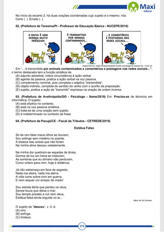 270
No início do excerto 2, há duas orações coordenadas cujo sujeito é o mesmo: nós.
Certo ( ) Errado ( )
02. (Prefeitura de Teresina/PI - Professor de Educação Básica - NUCEPE/2019)
Disponível em: https://tirasarmandinho.tumblr.com/page/73 Acesso em: 15.05.19.
Em “... é transmitida por animais contaminados e comentários e postagens nas redes sociais...”,
o termo destacado tem a função sintática de
(A) adjunto adverbial, indica circunstância à ação verbal.
(B) agente da passiva, pratica a ação verbal na voz passiva.
(C) complemento nominal, pois completa o adjetivo “transmitida”.
(D) objeto indireto, completa do sentido do verbo com o auxílio da preposição.
(E) sujeito, pratica a ação de “transmitir” expressa na oração de ordem inversa.
03. (Prefeitura de Avelinópolis/GO - Psicólogo - Itame/2019) Em: Precisa-se de técnicos em
informática. O sujeito:
(A) está elíptico no contexto.
(B) está na voz passiva sintética.
(C) trata-se de uma oração sem sujeito.
(D) é indeterminado no contexto da frase.
04. (Prefeitura de Pacujá/CE - Fiscal de Tributos - CETREDE/2019)
Estátua Falsa
Só de oiro falso meus olhos se douram;
Sou esfinge sem mistério no poente.
A tristeza das coisas que não foram
Na minha alma desceu veladamente.
Na minha dor quebram-se espadas de ânsia,
Gomos de luz em treva se misturam.
As sombras que eu dimano não perduram,
Como ontem para mim, hoje é distância.
Já não estremeço em face de segredo;
Nada me aloira, nada me aterra
A vida corre sobre mim em guerra,
E nem sequer um arrepio de medo!
Sou estrela ébria que perdeu os céus,
Sereia louca que deixa o mar;
Sou templo prestes a ruir sem deus,
Estátua falsa ainda erguida no ar...
Mário de Sá Carneiro.
O sujeito de “desceu”, v. 4, é:
(A) oiro.
(B) esfinge.
(C) tristeza.
1712729 E-book gerado especialmente para WALTER JOSE MOREIRA
 