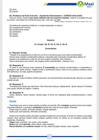 271
(D) alma.
(E) poente.
05. (Prefeitura de Porto Calvo/AL - Assistente Administrativo - COPEVE-UFAL/2019)
Para ser franco, declaro que esses infelizes não me inspiram simpatia. Lastimo a situação em que
se acham, reconheço ter contribuído para isso, mas não vou além.
RAMOS, Graciliano. São Bernardo. São Paulo: M. Fontes, 1970. p. 241.
Considerando aspectos sintáticos, a oração destacada no texto é
(A) complemento nominal.
(B) complemento verbal.
(C) predicativo.
(D) sujeito.
(E) aposto.
Gabarito
01. Errado / 02. B / 03. D / 04. C / 05. B
Comentários
01. Reposta: Errado
“Hassan e eu passávamos a mão em um livro e corríamos para uma colina arredondada”.
Temos duas orações coordenadas aditivas, marcadas pela conjunção coordenativa aditiva "e".
Hassan e eu passavam a mão em um livro (sujeito composto, dois núcleos).
Quem corria para uma colina? nós (sujeito oculto subentendido – Hassan e eu).
02. Resposta: B
“A raiva é uma doença muito perigosa! É transmitida por animais contaminados e comentários e
postagens nas redes sociais”. Sujeito oculto e subtendido (raiva), frase na voz passiva analítica (verbo
ser+particípio). Ou seja, agente da passiva.
03. Resposta: D
Quando um verbo transitivo indireto (precisar) vier acompanhado da partícula se, teremos um sujeito
indeterminado.
04. Resposta: C
“A tristeza das coisas que não foram / Na minha alma desceu veladamente”. Quem desceu? A tristeza
das coisas. Núcleo do sujeito = tristeza.
05. Resposta: B
Verbo: declarar. Quem declara, declara algo. O termo em destaque está complementando o verbo
declarar.
Período
Toda frase com uma ou mais orações constitui um período. Ele é simples quando só traz uma oração,
chamada absoluta; o período é composto quando traz mais de uma oração. Exemplo:
Pegou fogo no prédio. (Período simples, oração absoluta)
Quero que você aprenda. (Período composto)
Existe uma maneira prática de saber quantas orações há num período: é contar os verbos ou locuções
verbais. Num período haverá tantas orações quantos forem os verbos ou as locuções verbais nele
existentes. Exemplos:
Pegou fogo no prédio. (um verbo, uma oração)
Quero que você aprenda. (dois verbos, duas orações)
Deves estudar para poderes vencer na vida. (duas locuções verbais, duas orações)
1712729 E-book gerado especialmente para WALTER JOSE MOREIRA
 