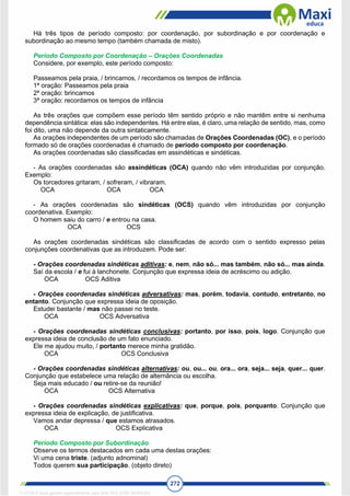 272
Há três tipos de período composto: por coordenação, por subordinação e por coordenação e
subordinação ao mesmo tempo (também chamada de misto).
Período Composto por Coordenação – Orações Coordenadas
Considere, por exemplo, este período composto:
Passeamos pela praia, / brincamos, / recordamos os tempos de infância.
1ª oração: Passeamos pela praia
2ª oração: brincamos
3ª oração: recordamos os tempos de infância
As três orações que compõem esse período têm sentido próprio e não mantêm entre si nenhuma
dependência sintática: elas são independentes. Há entre elas, é claro, uma relação de sentido, mas, como
foi dito, uma não depende da outra sintaticamente.
As orações independentes de um período são chamadas de Orações Coordenadas (OC), e o período
formado só de orações coordenadas é chamado de período composto por coordenação.
As orações coordenadas são classificadas em assindéticas e sindéticas.
- As orações coordenadas são assindéticas (OCA) quando não vêm introduzidas por conjunção.
Exemplo:
Os torcedores gritaram, / sofreram, / vibraram.
OCA OCA OCA
- As orações coordenadas são sindéticas (OCS) quando vêm introduzidas por conjunção
coordenativa. Exemplo:
O homem saiu do carro / e entrou na casa.
OCA OCS
As orações coordenadas sindéticas são classificadas de acordo com o sentido expresso pelas
conjunções coordenativas que as introduzem. Pode ser:
- Orações coordenadas sindéticas aditivas: e, nem, não só... mas também, não só... mas ainda.
Saí da escola / e fui à lanchonete. Conjunção que expressa ideia de acréscimo ou adição.
OCA OCS Aditiva
- Orações coordenadas sindéticas adversativas: mas, porém, todavia, contudo, entretanto, no
entanto. Conjunção que expressa ideia de oposição.
Estudei bastante / mas não passei no teste.
OCA OCS Adversativa
- Orações coordenadas sindéticas conclusivas: portanto, por isso, pois, logo. Conjunção que
expressa ideia de conclusão de um fato enunciado.
Ele me ajudou muito, / portanto merece minha gratidão.
OCA OCS Conclusiva
- Orações coordenadas sindéticas alternativas: ou, ou... ou, ora... ora, seja... seja, quer... quer.
Conjunção que estabelece uma relação de alternância ou escolha.
Seja mais educado / ou retire-se da reunião!
OCA OCS Alternativa
- Orações coordenadas sindéticas explicativas: que, porque, pois, porquanto. Conjunção que
expressa ideia de explicação, de justificativa.
Vamos andar depressa / que estamos atrasados.
OCA OCS Explicativa
Período Composto por Subordinação
Observe os termos destacados em cada uma destas orações:
Vi uma cena triste. (adjunto adnominal)
Todos querem sua participação. (objeto direto)
1712729 E-book gerado especialmente para WALTER JOSE MOREIRA
 