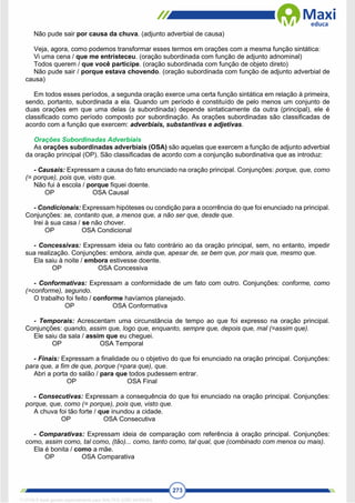 273
Não pude sair por causa da chuva. (adjunto adverbial de causa)
Veja, agora, como podemos transformar esses termos em orações com a mesma função sintática:
Vi uma cena / que me entristeceu. (oração subordinada com função de adjunto adnominal)
Todos querem / que você participe. (oração subordinada com função de objeto direto)
Não pude sair / porque estava chovendo. (oração subordinada com função de adjunto adverbial de
causa)
Em todos esses períodos, a segunda oração exerce uma certa função sintática em relação à primeira,
sendo, portanto, subordinada a ela. Quando um período é constituído de pelo menos um conjunto de
duas orações em que uma delas (a subordinada) depende sintaticamente da outra (principal), ele é
classificado como período composto por subordinação. As orações subordinadas são classificadas de
acordo com a função que exercem: adverbiais, substantivas e adjetivas.
Orações Subordinadas Adverbiais
As orações subordinadas adverbiais (OSA) são aquelas que exercem a função de adjunto adverbial
da oração principal (OP). São classificadas de acordo com a conjunção subordinativa que as introduz:
- Causais: Expressam a causa do fato enunciado na oração principal. Conjunções: porque, que, como
(= porque), pois que, visto que.
Não fui à escola / porque fiquei doente.
OP OSA Causal
- Condicionais: Expressam hipóteses ou condição para a ocorrência do que foi enunciado na principal.
Conjunções: se, contanto que, a menos que, a não ser que, desde que.
Irei à sua casa / se não chover.
OP OSA Condicional
- Concessivas: Expressam ideia ou fato contrário ao da oração principal, sem, no entanto, impedir
sua realização. Conjunções: embora, ainda que, apesar de, se bem que, por mais que, mesmo que.
Ela saiu à noite / embora estivesse doente.
OP OSA Concessiva
- Conformativas: Expressam a conformidade de um fato com outro. Conjunções: conforme, como
(=conforme), segundo.
O trabalho foi feito / conforme havíamos planejado.
OP OSA Conformativa
- Temporais: Acrescentam uma circunstância de tempo ao que foi expresso na oração principal.
Conjunções: quando, assim que, logo que, enquanto, sempre que, depois que, mal (=assim que).
Ele saiu da sala / assim que eu cheguei.
OP OSA Temporal
- Finais: Expressam a finalidade ou o objetivo do que foi enunciado na oração principal. Conjunções:
para que, a fim de que, porque (=para que), que.
Abri a porta do salão / para que todos pudessem entrar.
OP OSA Final
- Consecutivas: Expressam a consequência do que foi enunciado na oração principal. Conjunções:
porque, que, como (= porque), pois que, visto que.
A chuva foi tão forte / que inundou a cidade.
OP OSA Consecutiva
- Comparativas: Expressam ideia de comparação com referência à oração principal. Conjunções:
como, assim como, tal como, (tão)... como, tanto como, tal qual, que (combinado com menos ou mais).
Ela é bonita / como a mãe.
OP OSA Comparativa
1712729 E-book gerado especialmente para WALTER JOSE MOREIRA
 