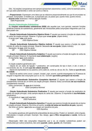 274
Obs.: As orações comparativas nem sempre apresentam claramente o verbo, como no exemplo acima,
em que está subentendido o verbo ser (como a mãe é).
- Proporcionais: Expressam uma ideia que se relaciona proporcionalmente ao que foi enunciado na
principal. Conjunções: à medida que, à proporção que, ao passo que, quanto mais, quanto menos.
Quanto mais reclamava / menos atenção recebia.
OSA Proporcional OP
Orações Subordinadas Substantivas
As orações subordinadas substantivas (OSS) são aquelas que, num período, exercem funções
sintáticas próprias de substantivos, geralmente são introduzidas pelas conjunções integrantes que e se.
Elas podem ser:
- Oração Subordinada Substantiva Objetiva Direta: É aquela que exerce a função de objeto direto
do verbo da oração principal. Observe: O grupo quer a sua ajuda. (objeto direto)
O grupo quer / que você ajude.
OP OSS Objetiva Direta
- Oração Subordinada Substantiva Objetiva Indireta: É aquela que exerce a função de objeto
indireto do verbo da oração principal. Observe: Necessito de sua ajuda. (objeto indireto)
Necessito / de que você me ajude.
OP OSS Objetiva Indireta
- Oração Subordinada Substantiva Subjetiva: É aquela que exerce a função de sujeito do verbo da
oração principal. Observe: É importante sua colaboração. (sujeito)
É importante / que você colabore.
OP OSS Subjetiva
A oração subjetiva geralmente vem:
- depois de um verbo de ligação + predicativo, em construções do tipo é bom, é útil, é certo, é
conveniente, etc. Ex.: É certo que ele voltará amanhã.
- depois de expressões na voz passiva, como sabe-se, conta-se, diz-se, etc. Ex.: Sabe-se que ele saiu
da cidade.
- depois de verbos como convir, cumprir, constar, urgir, ocorrer, quando empregados na 3ª pessoa do
singular e seguidos das conjunções que ou se. Ex.: Convém que todos participem da reunião.
- Oração Subordinada Substantiva Completiva Nominal: É aquela que exerce a função de
complemento nominal de um termo da oração principal. Observe: Estou convencido de sua inocência.
(complemento nominal)
Estou convencido / de que ele é inocente.
OP OSS Completiva Nominal
- Oração Subordinada Substantiva Predicativa: É aquela que exerce a função de predicativo do
sujeito da oração principal, vindo sempre depois do verbo ser. Observe: O importante é sua felicidade.
(predicativo)
O importante é / que você seja feliz.
OP OSS Predicativa
- Oração Subordinada Substantiva Apositiva: É aquela que exerce a função de aposto de um termo
da oração principal. Observe: Ele tinha um sonho: a união de todos em benefício do país. (aposto)
Ele tinha um sonho / que todos se unissem em benefício do país.
OP OSS Apositiva
As orações apositivas vêm geralmente antecedidas de dois-pontos. Podem vir, também, entre vírgulas,
intercaladas à oração principal. Exemplo: Seu desejo, que o filho recuperasse a saúde, tornou-se
realidade.
Observação: Além das conjunções integrantes que e se, as orações substantivas podem ser
introduzidas por outros conectivos, tais como quando, como, quanto, etc. Exemplos:
1712729 E-book gerado especialmente para WALTER JOSE MOREIRA
 