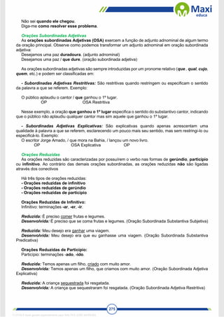 275
Não sei quando ele chegou.
Diga-me como resolver esse problema.
Orações Subordinadas Adjetivas
As orações subordinadas Adjetivas (OSA) exercem a função de adjunto adnominal de algum termo
da oração principal. Observe como podemos transformar um adjunto adnominal em oração subordinada
adjetiva:
Desejamos uma paz duradoura. (adjunto adnominal)
Desejamos uma paz / que dure. (oração subordinada adjetiva)
As orações subordinadas adjetivas são sempre introduzidas por um pronome relativo (que , qual, cujo,
quem, etc.) e podem ser classificadas em:
- Subordinadas Adjetivas Restritivas: São restritivas quando restringem ou especificam o sentido
da palavra a que se referem. Exemplo:
O público aplaudiu o cantor / que ganhou o 1º lugar.
OP OSA Restritiva
Nesse exemplo, a oração que ganhou o 1º lugar especifica o sentido do substantivo cantor, indicando
que o público não aplaudiu qualquer cantor mas sim aquele que ganhou o 1º lugar.
- Subordinadas Adjetivas Explicativas: São explicativas quando apenas acrescentam uma
qualidade à palavra a que se referem, esclarecendo um pouco mais seu sentido, mas sem restringi-lo ou
especificá-lo. Exemplo:
O escritor Jorge Amado, / que mora na Bahia, / lançou um novo livro.
OP OSA Explicativa OP
Orações Reduzidas
As orações reduzidas são caracterizadas por possuírem o verbo nas formas de gerúndio, particípio
ou infinitivo. Ao contrário das demais orações subordinadas, as orações reduzidas não são ligadas
através dos conectivos
Há três tipos de orações reduzidas:
- Orações reduzidas de infinitivo
- Orações reduzidas de gerúndio
- Orações reduzidas de particípio
Orações Reduzidas de Infinitivo:
Infinitivo: terminações -ar, -er, -ir.
Reduzida: É preciso comer frutas e legumes.
Desenvolvida: É preciso que se coma frutas e legumes. (Oração Subordinada Substantiva Subjetiva)
Reduzida: Meu desejo era ganhar uma viagem.
Desenvolvida: Meu desejo era que eu ganhasse uma viagem. (Oração Subordinada Substantiva
Predicativa)
Orações Reduzidas de Particípio:
Particípio: terminações -ado, -ido.
Reduzida: Temos apenas um filho, criado com muito amor.
Desenvolvida: Temos apenas um filho, que criamos com muito amor. (Oração Subordinada Adjetiva
Explicativa)
Reduzida: A criança sequestrada foi resgatada.
Desenvolvida: A criança que sequestraram foi resgatada. (Oração Subordinada Adjetiva Restritiva)
1712729 E-book gerado especialmente para WALTER JOSE MOREIRA
 