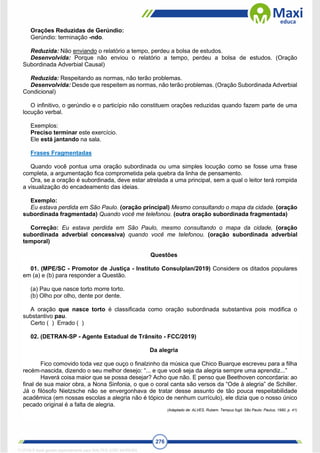 276
Orações Reduzidas de Gerúndio:
Gerúndio: terminação -ndo.
Reduzida: Não enviando o relatório a tempo, perdeu a bolsa de estudos.
Desenvolvida: Porque não enviou o relatório a tempo, perdeu a bolsa de estudos. (Oração
Subordinada Adverbial Causal)
Reduzida: Respeitando as normas, não terão problemas.
Desenvolvida: Desde que respeitem as normas, não terão problemas. (Oração Subordinada Adverbial
Condicional)
O infinitivo, o gerúndio e o particípio não constituem orações reduzidas quando fazem parte de uma
locução verbal.
Exemplos:
Preciso terminar este exercício.
Ele está jantando na sala.
Frases Fragmentadas
Quando você pontua uma oração subordinada ou uma simples locução como se fosse uma frase
completa, a argumentação fica comprometida pela quebra da linha de pensamento.
Ora, se a oração é subordinada, deve estar atrelada a uma principal, sem a qual o leitor terá rompida
a visualização do encadeamento das ideias.
Exemplo:
Eu estava perdida em São Paulo. (oração principal) Mesmo consultando o mapa da cidade. (oração
subordinada fragmentada) Quando você me telefonou. (outra oração subordinada fragmentada)
Correção: Eu estava perdida em São Paulo, mesmo consultando o mapa da cidade, (oração
subordinada adverbial concessiva) quando você me telefonou. (oração subordinada adverbial
temporal)
Questões
01. (MPE/SC - Promotor de Justiça - Instituto Consulplan/2019) Considere os ditados populares
em (a) e (b) para responder a Questão.
(a) Pau que nasce torto morre torto.
(b) Olho por olho, dente por dente.
A oração que nasce torto é classificada como oração subordinada substantiva pois modifica o
substantivo pau.
Certo ( ) Errado ( )
02. (DETRAN-SP - Agente Estadual de Trânsito - FCC/2019)
Da alegria
Fico comovido toda vez que ouço o finalzinho da música que Chico Buarque escreveu para a filha
recém-nascida, dizendo o seu melhor desejo: “... e que você seja da alegria sempre uma aprendiz...”
Haverá coisa maior que se possa desejar? Acho que não. E penso que Beethoven concordaria: ao
final de sua maior obra, a Nona Sinfonia, o que o coral canta são versos da “Ode à alegria” de Schiller.
Já o filósofo Nietzsche não se envergonhava de tratar desse assunto de tão pouca respeitabilidade
acadêmica (em nossas escolas a alegria não é tópico de nenhum currículo), ele dizia que o nosso único
pecado original é a falta de alegria.
(Adaptado de: ALVES, Rubem. Tempus fugit. São Paulo: Paulus, 1990, p. 41)
1712729 E-book gerado especialmente para WALTER JOSE MOREIRA
 