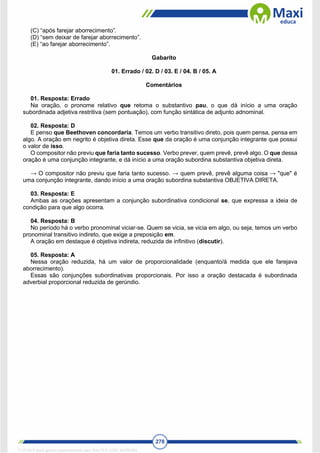 278
(C) “após farejar aborrecimento”.
(D) “sem deixar de farejar aborrecimento”.
(E) “ao farejar aborrecimento”.
Gabarito
01. Errado / 02. D / 03. E / 04. B / 05. A
Comentários
01. Resposta: Errado
Na oração, o pronome relativo que retoma o substantivo pau, o que dá início a uma oração
subordinada adjetiva restritiva (sem pontuação), com função sintática de adjunto adnominal.
02. Resposta: D
E penso que Beethoven concordaria. Temos um verbo transitivo direto, pois quem pensa, pensa em
algo. A oração em negrito é objetiva direta. Esse que da oração é uma conjunção integrante que possui
o valor de isso.
O compositor não previu que faria tanto sucesso. Verbo prever, quem prevê, prevê algo. O que dessa
oração é uma conjunção integrante, e dá início a uma oração subordina substantiva objetiva direta.
→ O compositor não previu que faria tanto sucesso. → quem prevê, prevê alguma coisa → "que" é
uma conjunção integrante, dando início a uma oração subordina substantiva OBJETIVA DIRETA.
03. Resposta: E
Ambas as orações apresentam a conjunção subordinativa condicional se, que expressa a ideia de
condição para que algo ocorra.
04. Resposta: B
No período há o verbo pronominal viciar-se. Quem se vicia, se vicia em algo, ou seja, temos um verbo
pronominal transitivo indireto, que exige a preposição em.
A oração em destaque é objetiva indireta, reduzida de infinitivo (discutir).
05. Resposta: A
Nessa oração reduzida, há um valor de proporcionalidade (enquanto/à medida que ele farejava
aborrecimento).
Essas são conjunções subordinativas proporcionais. Por isso a oração destacada é subordinada
adverbial proporcional reduzida de gerúndio.
1712729 E-book gerado especialmente para WALTER JOSE MOREIRA
 