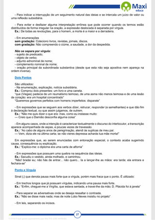 27
- Para indicar a interrupção de um seguimento natural das ideias e se intercala um juízo de valor ou
uma reflexão subsidiária.
- Para evitar e desfazer alguma interpretação errônea que pode ocorrer quando os termos estão
distribuídos de forma irregular na oração, a expressão deslocada é separada por vírgula.
Ex.: De todas as revoluções, para o homem, a morte é a maior e a derradeira.
- Em enumerações
sem gradação: Coleciono livros, revistas, jornais, discos.
com gradação: Não compreendo o ciúme, a saudade, a dor da despedida.
Não se separa por vírgula:
- sujeito de predicado;
- objeto de verbo;
- adjunto adnominal de nome;
- complemento nominal de nome;
- oração principal da subordinada substantiva (desde que esta não seja apositiva nem apareça na
ordem inversa).
Dois Pontos
São utilizados:
- Na enumeração, explicação, notícia subsidiária.
Ex.: Comprou dois presentes: um livro e uma caneta.
“que (Viegas) padecia de um reumatismo teimoso, de uma asma não menos teimosa e de uma lesão
de coração: era um hospital concentrado”
“Queremos governos perfeitos com homens imperfeitos: disparate”
- Em expressões que se seguem aos verbos dizer, retrucar, responder (e semelhantes) e que dão fim
à declaração textual, ou que assim julgamos, de outrem.
Ex.: “Não me quis dizer o que era: mas, como eu instasse muito:
— Creio que o Damião desconfia alguma coisa”
- Em alguns casos, onde a intenção é caracterizar textualmente o discurso do interlocutor, a transcrição
aparece acompanhada de aspas, e poucas vezes de travessão.
Ex.: “Ao cabo de alguns anos de peregrinação, atendi às suplicas de meu pai:
— Vem, dizia ele na última carta; se não vieres depressa acharás tua mãe morta!”
Em expressões que, ao serem enunciadas com entonação especial, o contexto acaba sugerindo
causa, consequência ou explicação.
Ex.: “Explico-me: o diploma era uma carta de alforria”
- Em expressões que possuam uma quebra na sequência das ideias.
Ex.: Sacudiu o vestido, ainda molhado, e caminhou.
“Não! bradei eu; não hás de entrar... não quero... Ia a lançar-lhe as mãos: era tarde; ela entrara e
fechara-se”
Ponto e Vírgula
Sinal (;) que denota pausa mais forte que a vírgula, porém mais fraca que o ponto. É utilizado:
- Em trechos longos que já possuam vírgulas, indicando uma pausa mais forte.
Ex.: “Enfim, cheguei-me a Virgília, que estava sentada, e travei-lhe da mão; D. Plácida foi à janela”
- Para separar as adversativas onde se deseja ressaltar o contraste.
Ex.: “Não se disse mais nada; mas de noite Lobo Neves insistiu no projeto”
- Em leis, separando os incisos.
1712729 E-book gerado especialmente para WALTER JOSE MOREIRA
 