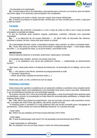 28
- Enumeração com explicitação.
Ex.: Comprei alguns livros: de matemática, para estudar para o concurso; um romance, para me distrair
nas horas vagas; e um dicionário, para enriquecer meu vocabulário.
- Enumeração com ponto e vírgula, mas sem vírgula, para marcar distribuição.
Ex.: Comprei os produtos no supermercado: farinha para um bolo; tomates para o molho; e pão para
o café da manhã.
Travessão
É importante não confundir o travessão (—) com o traço de união ou hífen e com o traço de divisão
empregado na partição de sílabas.
O uso do travessão pode substituir vírgulas, parênteses, colchetes, indicando uma expressão
intercalada:
Ex.: “... e eu falava-lhe de mil cousas diferentes — do último baile, da discussão das câmaras,
berlindas e cavalos, de tudo, menos dos seus versos ou prosas”
Se a intercalação terminar o texto, o travessão é simples; caso contrário, se utiliza o travessão duplo.
Ex.: “Duas, três vezes por semana, havia de lhe deixar na algibeira das calças — umas largas calças
de enfiar —, ou na gaveta da mesa, ou ao pé do tinteiro, uma barata morta”
IMPORTANTE!
Como é possível observar no exemplo, pode haver vírgula após o travessão.
O travessão pode, também, denotar uma pausa mais forte.
Ex.: “... e se estabelece uma cousa que poderemos chamar —, solidariedade do aborrecimento
humano”
Além disso, ainda pode indicar a mudança de interlocutor, na transcrição de um diálogo, com ou sem
aspas.
Ex.: — Ah! respirou Lobo Neves, sentando-se preguiçosamente no sofá.
— Cansado? perguntei eu.
— Muito; aturei duas maçadas de primeira ordem (...)
Neste caso, pode, ou não, combinar-se com as aspas.
Parênteses e Colchetes
Estes sinais ( ) [ ] apontam a existência de um isolamento sintático e semântico mais completo dentro
de um enunciado, assim como estabelecem uma intimidade maior entre o autor e seu leitor. Geralmente,
o uso do parêntese é marcado por uma entonação especial.
Se a pausa coincidir com o início da construção parentética, o sinal de pontuação deve aparecer após
os parênteses, contudo, se a proposição ou frase inteira for encerrada pelos parênteses, a notação deve
aparecer dentro deles.
Ex.: “Não, filhos meus (deixai-me experimentar, uma vez que seja, convosco, este suavíssimo nome);
não: o coração não é tão frívolo, tão exterior, tão carnal, quanto se cuida”
“A imprensa (quem o contesta?) é o mais poderoso meio que se tem inventado para a divulgação do
pensamento”. (Carta inserta nos Anais da Biblioteca Nacional, vol. I) [Carlos de Laet]
- Isolar datas.
Ex.: Refiro-me aos soldados da Primeira Guerra Mundial (1914-1918).
- Isolar siglas.
Ex.: A taxa de desemprego subiu para 5,3% da população economicamente ativa (PEA)...
- Isolar explicações ou retificações.
Ex.: Eu expliquei uma vez (ou duas vezes) o motivo de minha preocupação.
1712729 E-book gerado especialmente para WALTER JOSE MOREIRA
 