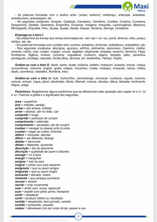 2
- As palavras formadas com o prefixo ante– (antes, anterior): antebraço, antecipar, antedatar,
antediluviano, antevéspera, etc.
- Os seguintes vocábulos: Arrepiar, Cadeado, Candeeiro, Cemitério, Confete, Creolina, Cumeeira,
Desperdício, Destilar, Disenteria, Empecilho, Encarnar, Indígena, Irrequieto, Lacrimogêneo, Mexerico,
Mimeógrafo, Orquídea, Peru, Quase, Quepe, Senão, Sequer, Seriema, Seringa, Umedecer.
Emprega-se a letra I:
- Na sílaba final de formas dos verbos terminados em –air/–oer /–uir: cai, corrói, diminuir, influi, possui,
retribui, sai, etc.
- Em palavras formadas com o prefixo anti- (contra): antiaéreo, Anticristo, antitetânico, antiestético, etc.
- Nos seguintes vocábulos: aborígine, açoriano, artifício, artimanha, camoniano, Casimiro, chefiar,
cimento, crânio, criar, criador, criação, crioulo, digladiar, displicente, erisipela, escárnio, feminino, Filipe,
frontispício, Ifigênia, inclinar, incinerar, inigualável, invólucro, lajiano, lampião, pátio, penicilina,
pontiagudo, privilégio, requisito, Sicília (ilha), silvícola, siri, terebintina, Tibiriçá, Virgílio.
Grafam-se com a letra O: abolir, banto, boate, bolacha, boletim, botequim, bússola, chover, cobiça,
concorrência, costume, engolir, goela, mágoa, mocambo, moela, moleque, mosquito, névoa, nódoa,
óbolo, ocorrência, rebotalho, Romênia, tribo.
Grafam-se com a letra U: bulir, burburinho, camundongo, chuviscar, cumbuca, cúpula, curtume,
cutucar, entupir, íngua, jabuti, jabuticaba, lóbulo, Manuel, mutuca, rebuliço, tábua, tabuada, tonitruante,
trégua, urtiga.
Parônimos: Registramos alguns parônimos que se diferenciam pela oposição das vogais /e/ e /i/, /o/
e /u/. Fixemos a grafia e o significado dos seguintes:
área = superfície
ária = melodia, cantiga
arrear = pôr arreios, enfeitar
arriar = abaixar, pôr no chão, cair
comprido = longo
cumprido = particípio de cumprir
comprimento = extensão
cumprimento = saudação, ato de cumprir
costear = navegar ou passar junto à costa
custear = pagar as custas, financiar
deferir = conceder, atender
diferir = ser diferente, divergir
delatar = denunciar
dilatar = distender, aumentar
descrição = ato de descrever
discrição = qualidade de quem é discreto
emergir = vir à tona
imergir = mergulhar
emigrar = sair do país
imigrar = entrar num país estranho
emigrante = que ou quem emigra
imigrante = que ou quem imigra
eminente = elevado, ilustre
iminente = que ameaça acontecer
recrear = divertir
recriar = criar novamente
soar = emitir som, ecoar, repercutir
suar = expelir suor pelos poros, transpirar
sortir = abastecer
surtir = produzir (efeito ou resultado)
sortido = abastecido, bem provido, variado
surtido = produzido, causado
vadear = atravessar (rio) por onde dá pé, passar a vau
1712729 E-book gerado especialmente para WALTER JOSE MOREIRA
 