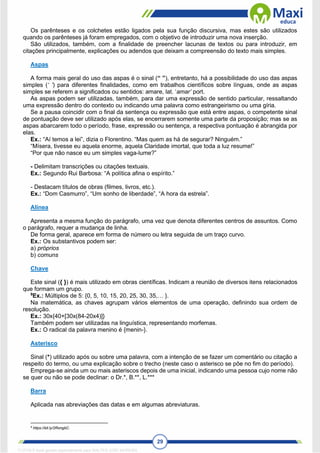 29
Os parênteses e os colchetes estão ligados pela sua função discursiva, mas estes são utilizados
quando os parênteses já foram empregados, com o objetivo de introduzir uma nova inserção.
São utilizados, também, com a finalidade de preencher lacunas de textos ou para introduzir, em
citações principalmente, explicações ou adendos que deixam a compreensão do texto mais simples.
Aspas
A forma mais geral do uso das aspas é o sinal (“ ”), entretanto, há a possibilidade do uso das aspas
simples (‘ ’) para diferentes finalidades, como em trabalhos científicos sobre línguas, onde as aspas
simples se referem a significados ou sentidos: amare, lat. ‘amar’ port.
As aspas podem ser utilizadas, também, para dar uma expressão de sentido particular, ressaltando
uma expressão dentro do contexto ou indicando uma palavra como estrangeirismo ou uma gíria.
Se a pausa coincidir com o final da sentença ou expressão que está entre aspas, o competente sinal
de pontuação deve ser utilizado após elas, se encerrarem somente uma parte da proposição; mas se as
aspas abarcarem todo o período, frase, expressão ou sentença, a respectiva pontuação é abrangida por
elas.
Ex.: “Aí temos a lei”, dizia o Florentino. “Mas quem as há de segurar? Ninguém.”
“Mísera, tivesse eu aquela enorme, aquela Claridade imortal, que toda a luz resume!”
“Por que não nasce eu um simples vaga-lume?”
- Delimitam transcrições ou citações textuais.
Ex.: Segundo Rui Barbosa: “A política afina o espírito.”
- Destacam títulos de obras (filmes, livros, etc.).
Ex.: “Dom Casmurro”, “Um sonho de liberdade”, “A hora da estrela”.
Alínea
Apresenta a mesma função do parágrafo, uma vez que denota diferentes centros de assuntos. Como
o parágrafo, requer a mudança de linha.
De forma geral, aparece em forma de número ou letra seguida de um traço curvo.
Ex.: Os substantivos podem ser:
a) próprios
b) comuns
Chave
Este sinal ({ }) é mais utilizado em obras científicas. Indicam a reunião de diversos itens relacionados
que formam um grupo.
9
Ex.: Múltiplos de 5: {0, 5, 10, 15, 20, 25, 30, 35,… }.
Na matemática, as chaves agrupam vários elementos de uma operação, definindo sua ordem de
resolução.
Ex.: 30x{40+[30x(84-20x4)]}
Também podem ser utilizadas na linguística, representando morfemas.
Ex.: O radical da palavra menino é {menin-}.
Asterisco
Sinal (*) utilizado após ou sobre uma palavra, com a intenção de se fazer um comentário ou citação a
respeito do termo, ou uma explicação sobre o trecho (neste caso o asterisco se põe no fim do período).
Emprega-se ainda um ou mais asteriscos depois de uma inicial, indicando uma pessoa cujo nome não
se quer ou não se pode declinar: o Dr.*, B.**, L.***
Barra
Aplicada nas abreviações das datas e em algumas abreviaturas.
9
https://bit.ly/2RongbC.
1712729 E-book gerado especialmente para WALTER JOSE MOREIRA
 