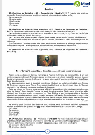 30
Questões
01. (Prefeitura de Cristalina - GO – Recepcionista - Quadrix/2019) A respeito dos sinais de
pontuação, é correto afirmar que se utiliza o ponto de interrogação ao final de um(a)
(A) pensamento.
(B) exclamação.
(C) afirmação.
(D) pergunta.
(E) citação.
02. (Prefeitura de Cabo de Santo Agostinho - PE - Técnico em Segurança do Trabalho -
IBFC/2019) Assinale a alternativa em que o uso da vírgula foi corretamente empregado.
(A) Um navio cargueiro de uma companhia sul-coreana, tombou e pegou fogo na costa da Geórgia,
nos Estados Unidos, na manhã de domingo.
(B) O acidente, que aconteceu perto do porto de Brunswick, deixou, quatro pessoas desaparecidas.
(C) Autoridades americanas informaram que 20 pessoas, entre elas o piloto, foram resgatadas em
segurança.
(D) O capitão da Guarda Costeira John Reed, explicou que as chamas e a fumaça prejudicaram as
operações de resgate. Os desaparecidos, estavam na casa de máquinas da embarcação.
03. (Prefeitura de Cabo de Santo Agostinho - PE - Técnico em Segurança do Trabalho -
IBFC/2019)
Novo ‘Coringa’ é aplaudido por 8 minutos consecutivos ao estrear em Veneza
Assim como acontece em Cannes, na França, o Festival de Cinema de Veneza (Itália) é um bom
termômetro para medir quais filmes com estreia prevista para os próximos meses têm grandes chances
de virar um verdadeiro sucesso de bilheteria – e, quem sabe, garantir algumas importantes indicações ao
Oscar do próximo ano.
No que depender de quem já assistiu à première de “Coringa” (ou “Joker”, em inglês), novo filme da
DC Comics em parceria com a Warner Bros., que conta a história de um dos principais vilões de “Batman”
nos quadrinhos, o longa já conquistou seu lugar de destaque.
Após ser exibido em Veneza, nesta semana, o filme foi aplaudido por oito minutos consecutivos, aos
gritos de “bravo!”. Com Joaquin Phoenix no papel do palhaço Arthur Fleck, nome original do vilão,
“Coringa” tem direção e roteiro comandados por Todd Phillips, e vem recebendo elogios da crítica
especializada, principalmente no que diz respeito à atuação de Phoenix. Segundo diretor e protagonista,
o longa promete trazer uma abordagem bem diferente da que estamos acostumados a ver em filmes de
super-heróis. O filme está previsto para chegar aos cinemas brasileiros em 3 de outubro deste ano.
(Fonte: MSN)
As aspas (“”) são utilizadas para destacar falas, citações, título ou destacar palavras/ expressões.
Assinale a alternativa em que seu uso não teve a mesma finalidade que o utilizado em: “Coringa”.
(A) “Joker”.
(B) “Batman”.
(C) “Coringa”.
(D) “bravo!”.
04. (Prefeitura de Blumenau - SC - Professor - FURB/2019) No trecho “A Escola Municipal Bilíngue
Erich Klabunde oferece matérias em português e alemão, e a Escola Básica Municipal Bilíngue Professor
Fernando Ostermann, em português e inglês.”, a segunda vírgula está sendo usada para:
(A) separar o adjunto adverbial
(B) antecipar o sujeito
1712729 E-book gerado especialmente para WALTER JOSE MOREIRA
 