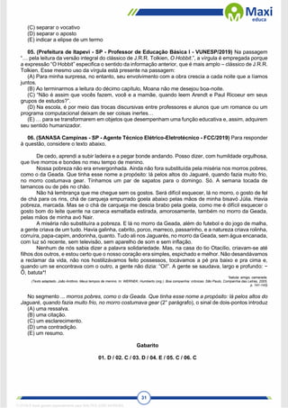 31
(C) separar o vocativo
(D) separar o aposto
(E) indicar a elipse de um termo
05. (Prefeitura de Itapevi - SP - Professor de Educação Básica I - VUNESP/2019) Na passagem
“… pela leitura da versão integral do clássico de J.R.R. Tolkien, O Hobbit.”, a vírgula é empregada porque
a expressão “O Hobbit” especifica o sentido da informação anterior, que é mais amplo – clássico de J.R.R.
Tolkien. Esse mesmo uso da vírgula está presente na passagem:
(A) Para minha surpresa, no entanto, seu envolvimento com a obra crescia a cada noite que a líamos
juntos.
(B) Ao terminarmos a leitura do décimo capítulo, Moana não me desejou boa-noite.
(C) “Não é assim que vocês fazem, você e a mamãe, quando leem Arendt e Paul Ricoeur em seus
grupos de estudos?”.
(D) Na escola, é por meio das trocas discursivas entre professores e alunos que um romance ou um
programa computacional deixam de ser coisas inertes…
(E) … para se transformarem em objetos que desempenham uma função educativa e, assim, adquirem
seu sentido humanizador.
06. (SANASA Campinas - SP - Agente Técnico Elétrico-Eletrotécnico - FCC/2019) Para responder
à questão, considere o texto abaixo.
De cedo, aprendi a subir ladeira e a pegar bonde andando. Posso dizer, com humildade orgulhosa,
que tive morros e bondes no meu tempo de menino.
Nossa pobreza não era envergonhada. Ainda não fora substituída pela miséria nos morros pobres,
como o da Geada. Que tinha esse nome a propósito: lá pelos altos do Jaguaré, quando fazia muito frio,
no morro costumava gear. Tínhamos um par de sapatos para o domingo. Só. A semana tocada de
tamancos ou de pés no chão.
Não há lembrança que me chegue sem os gostos. Será difícil esquecer, lá no morro, o gosto de fel
de chá para os rins, chá de carqueja empurrado goela abaixo pelas mãos de minha bisavó Júlia. Havia
pobreza, marcada. Mas se o chá de carqueja me descia brabo pela goela, como me é difícil esquecer o
gosto bom do leite quente na caneca esmaltada estirada, amorosamente, também no morro da Geada,
pelas mãos de minha avó Nair.
A miséria não substituíra a pobreza. E lá no morro da Geada, além do futebol e do jogo de malha,
a gente criava de um tudo. Havia galinha, cabrito, porco, marreco, passarinho, e a natureza criava rolinha,
corruíra, papa-capim, andorinha, quanto. Tudo ali nos Jaguarés, no morro da Geada, sem água encanada,
com luz só recente, sem televisão, sem aparelho de som e sem inflação.
Nenhum de nós sabia dizer a palavra solidariedade. Mas, na casa do tio Otacílio, criavam-se até
filhos dos outros, e estou certo que o nosso coração era simples, espichado e melhor. Não desandávamos
a reclamar da vida, não nos hostilizávamos feito possessos, tocávamos a pé pra baixo e pra cima e,
quando um se encontrava com o outro, a gente não dizia: “Oi!”. A gente se saudava, largo e profundo: −
Ô, batuta*!
*batuta: amigo, camarada.
(Texto adaptado. João Antônio. Meus tempos de menino. In: WERNEK, Humberto (org.). Boa companhia: crônicas. São Paulo, Companhia das Letras, 2005,
p. 141-143)
No segmento ... morros pobres, como o da Geada. Que tinha esse nome a propósito: lá pelos altos do
Jaguaré, quando fazia muito frio, no morro costumava gear (2° parágrafo), o sinal de dois-pontos introduz
(A) uma ressalva.
(B) uma citação.
(C) um esclarecimento.
(D) uma contradição.
(E) um resumo.
Gabarito
01. D / 02. C / 03. D / 04. E / 05. C / 06. C
1712729 E-book gerado especialmente para WALTER JOSE MOREIRA
 