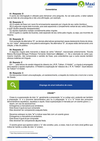 32
Comentários
01. Resposta: D
O ponto de interrogação é utilizado para demarcar uma pergunta. Ao ver este ponto, o leitor saberá
que se trata de uma pergunta e não uma afirmação, por exemplo.
02. Resposta: C
(A) O sujeito da frase (um navio foi erroneamente separado por vírgula de seu verbo (tombou).
(B) A segunda vírgula está incorreta, pois está separando o complemento verbal de seu verbo (Deixou
o quê? Quatro pessoas desaparecidas).
(C) Aposto explicativo isolado corretamente pelas vírgulas.
(D) O sujeito (o capitão da Guarda), está separado de seu verbo pela vírgula, ou seja, uso incorreto da
mesma.
03. Resposta: D
Com exceção da alternativa “D”, as demais alternativas apresentam aspas destacando títulos de obras,
ou, em “Joker”, destacando uma palavra estrangeira. Na alternativa “D”, as aspas estão demarcando uma
citação, a fala do público.
04. Resposta: E
A segunda vírgula está marcando a elipse do verbo "oferece", mencionado anteriormente: “Escola
Básica Municipal Bilíngue Professor Fernando Ostermann oferece [...]”. Há a retomada do verbo que,
mesmo implícito, não compromete o sentido da frase, pois entendemos que a outra escola também
oferece matérias em línguas.
05. Reposta: C
Em “… pela leitura da versão integral do clássico de J.R.R. Tolkien, O Hobbit.”, a vírgula é empregada
para separar o aposto explicativo. O Hobbit é a explicação de “clássico de J. R. R. Tolkien”. Qual clássico
de Tolkien? O Hobbit.
06. Resposta: C
Os dois pontos iniciam uma explicação, um esclarecimento, a respeito do motivo de o morro ter o nome
de Geada.
CRASE10
Crase é a superposição de dois “a”, geralmente a preposição “a” e o artigo a(s), podendo ser também
a preposição “a” e o pronome demonstrativo a(s) ou a preposição “a” e o “a” inicial dos pronomes
demonstrativos aqueles(s), aquela(s) e aquilo. Essa superposição é marcada por um acento grave (`).
Assim, em vez de escrevermos:
Entregamos a mercadoria a a vendedora.
Esta blusa é igual a a que compraste.
Eles deveriam ter comparecido a aquela festa.
Devemos sobrepor os dois “a” e indicar esse fato com um acento grave:
Entregamos a mercadoria à vendedora.
Esta blusa é igual à que compraste.
Eles deveriam ter comparecido àquela festa.
O acento grave que aparece sobre o “a” não constitui, pois, a crase, mas é um mero sinal gráfico que
indica ter havido a união de dois “a” (crase).
10
https://blog.maxieduca.com.br/crase-mandamentos/
Emprego do sinal indicativo de crase.
1712729 E-book gerado especialmente para WALTER JOSE MOREIRA
 