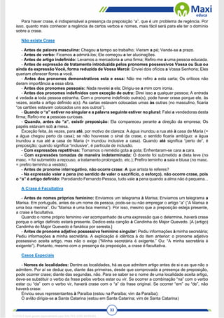 33
Para haver crase, é indispensável a presença da preposição “a”, que é um problema de regência. Por
isso, quanto mais conhecer a regência de certos verbos e nomes, mais fácil será para ele ter o domínio
sobre a crase.
Não existe Crase
- Antes de palavra masculina: Chegou a tempo ao trabalho; Vieram a pé; Vende-se a prazo.
- Antes de verbo: Ficamos a admirá-los; Ele começou a ter alucinações.
- Antes de artigo indefinido: Levamos a mercadoria a uma firma; Refiro-me a uma pessoa educada.
- Antes de expressão de tratamento introduzida pelos pronomes possessivos Vossa ou Sua ou
ainda da expressão Você, forma reduzida de Vossa Mercê: Enviei dois ofícios a Vossa Senhoria; Eles
queriam oferecer flores a você.
- Antes dos pronomes demonstrativos esta e essa: Não me refiro a esta carta; Os críticos não
deram importância a essa obra.
- Antes dos pronomes pessoais: Nada revelei a ela; Dirigiu-se a mim com ironia.
- Antes dos pronomes indefinidos com exceção de outra: Direi isso a qualquer pessoa; A entrada
é vedada a toda pessoa estranha. Com o pronome indefinido outra(s), pode haver crase porque ele, às
vezes, aceita o artigo definido a(s): As cartas estavam colocadas umas às outras (no masculino, ficaria
“os cartões estavam colocados uns aos outros”).
- Quando o “a” estiver no singular e a palavra seguinte estiver no plural: Falei a vendedoras desta
firma; Refiro-me a pessoas curiosas.
- Quando, antes do “a”, existir preposição: Ela compareceu perante a direção da empresa; Os
papéis estavam sob a mesa.
Exceção feita, às vezes, para até, por motivo de clareza: A água inundou a rua até à casa de Maria (=
a água chegou perto da casa); se não houvesse o sinal da crase, o sentido ficaria ambíguo: a água
inundou a rua até a casa de Maria (= inundou inclusive a casa). Quando até significa “perto de”, é
preposição; quando significa “inclusive”, é partícula de inclusão.
- Com expressões repetitivas: Tomamos o remédio gota a gota; Enfrentaram-se cara a cara.
- Com expressões tomadas de maneira indeterminada: O doente foi submetido a dieta leve (no
masc. = foi submetido a repouso, a tratamento prolongado, etc.); Prefiro terninho a saia e blusa (no masc.
= prefiro terninho a vestido).
- Antes de pronome interrogativo, não ocorre crase: A que artista te referes?
- Na expressão valer a pena (no sentido de valer o sacrifício, o esforço), não ocorre crase, pois
o “a” é artigo definido: Parodiando Fernando Pessoa, tudo vale a pena quando a alma não é pequena...
A Crase é Facultativa
- Antes de nomes próprios feminino: Enviamos um telegrama à Marisa; Enviamos um telegrama a
Marisa. Em português, antes de um nome de pessoa, pode-se ou não empregar o artigo “a” (“A Marisa é
uma boa menina”. Ou “Marisa é uma boa menina”). Por isso, mesmo que a preposição esteja presente,
a crase é facultativa.
Quando o nome próprio feminino vier acompanhado de uma expressão que o determine, haverá crase
porque o artigo definido estará presente. Dedico esta canção à Candinha do Major Quevedo. [A (artigo)
Candinha do Major Quevedo é fanática por seresta.]
- Antes de pronome adjetivo possessivo feminino singular: Pediu informações à minha secretária;
Pediu informações a minha secretária. A explicação é idêntica à do item anterior: o pronome adjetivo
possessivo aceita artigo, mas não o exige (“Minha secretária é exigente.” Ou: “A minha secretária é
exigente”). Portanto, mesmo com a presença da preposição, a crase é facultativa.
Casos Especiais
- Nomes de localidades: Dentre as localidades, há as que admitem artigo antes de si e as que não o
admitem. Por aí se deduz que, diante das primeiras, desde que comprovada a presença de preposição,
pode ocorrer crase; diante das segundas, não. Para se saber se o nome de uma localidade aceita artigo,
deve-se substituir o verbo da frase pelos verbos estar ou vir. Se ocorrer a combinação “na” com o verbo
estar ou “da” com o verbo vir, haverá crase com o “a” da frase original. Se ocorrer “em” ou “de”, não
haverá crase:
Enviou seus representantes à Paraíba (estou na Paraíba; vim da Paraíba);
O avião dirigia-se a Santa Catarina (estou em Santa Catarina; vim de Santa Catarina)
1712729 E-book gerado especialmente para WALTER JOSE MOREIRA
 