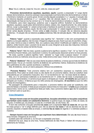 34
Dica: Vou à, volto da, crase há. Vou em, volto de, crase pra quê?
- Pronomes demonstrativos aquele(s), aquela(s), aquilo: quando a preposição “a” surge diante
desses demonstrativos, devemos sobrepor essa preposição à primeira letra dos demonstrativos e indicar
o fenômeno mediante um acento grave: Enviei convites àquela sociedade (= a + aquela); A solução não
se relaciona àqueles problemas (= a + aqueles); Não dei atenção àquilo (= a + aquilo). A simples
interpretação da frase já nos faz concluir se o “a” inicial do demonstrativo é simples ou duplo.
Entretanto, para maior segurança, podemos usar o seguinte artifício: Substituir os demonstrativos
aquele(s), aquela(s), aquilo pelos demonstrativos este(s), esta(s), isto, respectivamente. Se, antes destes
últimos, surgir a preposição “a”, estará comprovada a hipótese do acento de crase sobre o “a” inicial dos
pronomes aquele(s), aquela(s), aquilo. Se não surgir a preposição “a”, estará negada a hipótese de crase.
Enviei cartas àquela empresa. / Enviei cartas a esta empresa; A solução não se relaciona àqueles
problemas. / A solução não se relaciona a estes problemas; Não dei atenção àquilo. / Não dei atenção a
isto.
- Palavra “casa”: quando a expressão casa significa “lar”, “domicílio” e não vem acompanhada de
adjetivo ou locução adjetiva, não há crase: Chegamos alegres a casa; Assim que saiu do escritório, dirigiu-
se a casa; Iremos a casa à noitinha. Mas, se a palavra casa estiver modificada por adjetivo ou locução
adjetiva, então haverá crase: Levaram-me à casa de Lúcia; Dirigiram-se à casa das máquinas; Iremos à
encantadora casa de campo da família Sousa.
- Palavra “terra”: Não há crase, quando a palavra terra significa o oposto a “mar”, “ar” ou “bordo”: Os
marinheiros ficaram felizes, pois resolveram ir a terra; Os astronautas desceram a terra na hora prevista.
Há crase, quando a palavra significa “solo”, “planeta” ou “lugar onde a pessoa nasceu”: O colono
dedicou à terra os melhores anos de sua vida; Voltei à terra onde nasci; Viriam à Terra os marcianos?
- Palavra “distância”: Não se usa crase diante da palavra distância, a menos que se trate de distância
determinada: Via-se um monstro marinho à distância de quinhentos metros; Estávamos à distância de
dois quilômetros do sítio, quando aconteceu o acidente.
Mas: A distância, via-se um barco pesqueiro; Olhava-nos a distância.
- Pronome Relativo: Todo pronome relativo tem um substantivo (expresso ou implícito) como
antecedente. Para saber se existe crase ou não diante de um pronome relativo, deve-se substituir esse
antecedente por um substantivo masculino. Se o “a” se transforma em “ao”, há crase diante do relativo.
Mas, se o “a” permanece inalterado ou se transforma em “o”, então não há crase: é preposição pura
ou pronome demonstrativo: A carreira à qual aspiro é almejada por muitos. (O trabalho ao qual aspiro é
almejado por muitos.); A fábrica a que me refiro precisa de empregados. (O escritório a que me refiro
precisa de empregados.).
Na passagem do antecedente para o masculino, o pronome relativo não pode ser substituído, sob
pena de falsear o resultado: A festa a que compareci estava linda (no masculino = o baile a que compareci
estava lindo). Como se viu, substituímos festa por baile, mas o pronome relativo que não foi substituído
por nenhum outro (o qual etc.).
Crase Obrigatória
- Sempre haverá crase em locuções prepositivas, locuções adverbiais ou locuções conjuntivas
que tenham como núcleo um substantivo feminino: à queima-roupa, às cegas, à noite, às vezes, às
escuras, à medida que, às pressas, à custa de, à vontade (de), às oito horas, etc.
É bom não confundir a locução adverbial às vezes com a expressão fazer as vezes de, em que não
há crase porque o “as” é artigo definido puro: Ele se aborrece às vezes (= ele se aborrece de vez em
quando); Quando o maestro falta ao ensaio, o violinista faz as vezes de regente (= o violinista substitui o
maestro).
- Sempre haverá crase em locuções que exprimem hora determinada: Ele saiu às treze horas e
trinta minutos; Chegamos à uma hora.
Cuidado para não confundir a, à e há com a expressão uma hora:
Disseram-me que, daqui a uma hora, Teresa telefonará de São Paulo (= faltam 60 minutos para o
telefonema de Teresa);
1712729 E-book gerado especialmente para WALTER JOSE MOREIRA
 