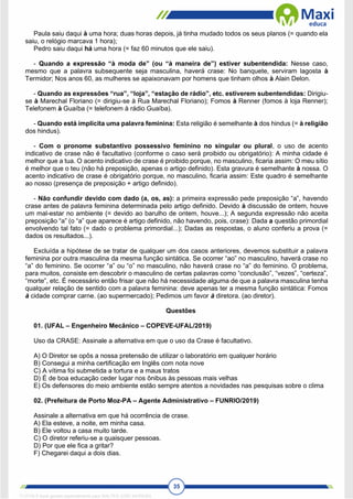 35
Paula saiu daqui à uma hora; duas horas depois, já tinha mudado todos os seus planos (= quando ela
saiu, o relógio marcava 1 hora);
Pedro saiu daqui há uma hora (= faz 60 minutos que ele saiu).
- Quando a expressão “à moda de” (ou “à maneira de”) estiver subentendida: Nesse caso,
mesmo que a palavra subsequente seja masculina, haverá crase: No banquete, serviram lagosta à
Termidor; Nos anos 60, as mulheres se apaixonavam por homens que tinham olhos à Alain Delon.
- Quando as expressões “rua”, “loja”, “estação de rádio”, etc. estiverem subentendidas: Dirigiu-
se à Marechal Floriano (= dirigiu-se à Rua Marechal Floriano); Fomos à Renner (fomos à loja Renner);
Telefonem à Guaíba (= telefonem à rádio Guaíba).
- Quando está implícita uma palavra feminina: Esta religião é semelhante à dos hindus (= à religião
dos hindus).
- Com o pronome substantivo possessivo feminino no singular ou plural, o uso de acento
indicativo de crase não é facultativo (conforme o caso será proibido ou obrigatório): A minha cidade é
melhor que a tua. O acento indicativo de crase é proibido porque, no masculino, ficaria assim: O meu sítio
é melhor que o teu (não há preposição, apenas o artigo definido). Esta gravura é semelhante à nossa. O
acento indicativo de crase é obrigatório porque, no masculino, ficaria assim: Este quadro é semelhante
ao nosso (presença de preposição + artigo definido).
- Não confundir devido com dado (a, os, as): a primeira expressão pede preposição “a”, havendo
crase antes de palavra feminina determinada pelo artigo definido. Devido à discussão de ontem, houve
um mal-estar no ambiente (= devido ao barulho de ontem, houve...); A segunda expressão não aceita
preposição “a” (o “a” que aparece é artigo definido, não havendo, pois, crase): Dada a questão primordial
envolvendo tal fato (= dado o problema primordial...); Dadas as respostas, o aluno conferiu a prova (=
dados os resultados...).
Excluída a hipótese de se tratar de qualquer um dos casos anteriores, devemos substituir a palavra
feminina por outra masculina da mesma função sintática. Se ocorrer “ao” no masculino, haverá crase no
“a” do feminino. Se ocorrer “a” ou “o” no masculino, não haverá crase no “a” do feminino. O problema,
para muitos, consiste em descobrir o masculino de certas palavras como “conclusão”, “vezes”, “certeza”,
“morte”, etc. É necessário então frisar que não há necessidade alguma de que a palavra masculina tenha
qualquer relação de sentido com a palavra feminina: deve apenas ter a mesma função sintática: Fomos
à cidade comprar carne. (ao supermercado); Pedimos um favor à diretora. (ao diretor).
Questões
01. (UFAL – Engenheiro Mecânico – COPEVE-UFAL/2019)
Uso da CRASE: Assinale a alternativa em que o uso da Crase é facultativo.
A) O Diretor se opôs a nossa pretensão de utilizar o laboratório em qualquer horário
B) Consegui a minha certificação em Inglês com nota nove
C) A vítima foi submetida a tortura e a maus tratos
D) É de boa educação ceder lugar nos ônibus às pessoas mais velhas
E) Os defensores do meio ambiente estão sempre atentos a novidades nas pesquisas sobre o clima
02. (Prefeitura de Porto Moz-PA – Agente Administrativo – FUNRIO/2019)
Assinale a alternativa em que há ocorrência de crase.
A) Ela esteve, a noite, em minha casa.
B) Ele voltou a casa muito tarde.
C) O diretor referiu-se a quaisquer pessoas.
D) Por que ele fica a gritar?
F) Chegarei daqui a dois dias.
1712729 E-book gerado especialmente para WALTER JOSE MOREIRA
 
