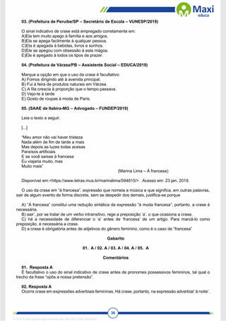 36
03. (Prefeitura de Peruíbe/SP – Secretário de Escola – VUNESP/2019)
O sinal indicativo de crase está empregado corretamente em:
A)Ela tem muito apego à família e aos amigos.
B)Ela se apega facilmente à qualquer pessoa.
C)Ela é apegada à bebidas, livros e sonhos.
D)Ele se apegou com obsessão à esta mágoa.
E)Ele é apegado à todos os tipos de prazer.
04. (Prefeitura de Várzea/PB – Assistente Social – EDUCA/2019)
Marque a opção em que o uso da crase é facultativo:
A) Fomos dirigindo até à avenida principal.
B) Fui à feira de produtos naturais em Várzea.
C) A fila crescia à proporção que o tempo passava.
D) Vejo-te à tarde
E) Gosto de roupas à moda de Paris.
05. (SAAE de Itabira-MG – Advogado – FUNDEP/2019)
Leia o texto a seguir.
[...]
“Meu amor não vai haver tristeza
Nada além de fim de tarde a mais
Mas depois as luzes todas acesas
Paraísos artificiais
E se você saísse à francesa
Eu viajaria muito, mas
Muito mais”
(Marina Lima – À francesa)
Disponível em:<https://www.letras.mus.br/marinalima/594815/> . Acesso em: 23 jan. 2019.
O uso da crase em “à francesa”, expressão que nomeia a música e que significa, em outras palavras,
sair de algum evento de forma discreta, sem se despedir dos demais, justifica-se porque
A) “À francesa” constitui uma redução sintática da expressão “à moda francesa”, portanto, a crase é
necessária.
B) sair’, por se tratar de um verbo intransitivo, rege a preposição ‘a’, o que ocasiona a crase.
C) há a necessidade de diferenciar o ‘a’ antes de ‘francesa’ de um artigo. Para marcá-lo como
preposição, é necessária a crase.
D) a crase é obrigatória antes de adjetivos do gênero feminino, como é o caso de “francesa”
Gabarito
01. A / 02. A / 03. A / 04. A / 05. A
Comentários
01. Resposta A
É facultativo o uso do sinal indicativo de crase antes de pronomes possessivos femininos, tal qual o
trecho da frase “opôs a nossa pretensão”.
02. Resposta A
Ocorre crase em expressões adverbiais femininas. Há crase, portanto, na expressão adverbial ‘à noite’.
1712729 E-book gerado especialmente para WALTER JOSE MOREIRA
 