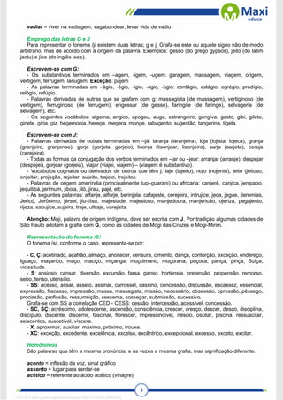 3
vadiar = viver na vadiagem, vagabundear, levar vida de vadio
Emprego das letras G e J
Para representar o fonema /j/ existem duas letras; g e j. Grafa-se este ou aquele signo não de modo
arbitrário, mas de acordo com a origem da palavra. Exemplos: gesso (do grego gypsos), jeito (do latim
jactu) e jipe (do inglês jeep).
Escrevem-se com G:
- Os substantivos terminados em –agem, -igem, -ugem: garagem, massagem, viagem, origem,
vertigem, ferrugem, lanugem. Exceção: pajem
- As palavras terminadas em –ágio, -égio, -ígio, -ógio, -úgio: contágio, estágio, egrégio, prodígio,
relógio, refúgio.
- Palavras derivadas de outras que se grafam com g: massagista (de massagem), vertiginoso (de
vertigem), ferruginoso (de ferrugem), engessar (de gesso), faringite (de faringe), selvageria (de
selvagem), etc.
- Os seguintes vocábulos: algema, angico, apogeu, auge, estrangeiro, gengiva, gesto, gibi, gilete,
ginete, gíria, giz, hegemonia, herege, megera, monge, rabugento, sugestão, tangerina, tigela.
Escrevem-se com J:
- Palavras derivadas de outras terminadas em –já: laranja (laranjeira), loja (lojista, lojeca), granja
(granjeiro, granjense), gorja (gorjeta, gorjeio), lisonja (lisonjear, lisonjeiro), sarja (sarjeta), cereja
(cerejeira).
- Todas as formas da conjugação dos verbos terminados em –jar ou –jear: arranjar (arranje), despejar
(despejei), gorjear (gorjeia), viajar (viajei, viajem) – (viagem é substantivo).
- Vocábulos cognatos ou derivados de outros que têm j: laje (lajedo), nojo (nojento), jeito (jeitoso,
enjeitar, projeção, rejeitar, sujeito, trajeto, trejeito).
- Palavras de origem ameríndia (principalmente tupi-guarani) ou africana: canjerê, canjica, jenipapo,
jequitibá, jerimum, jiboia, jiló, jirau, pajé, etc.
- As seguintes palavras: alfanje, alforje, berinjela, cafajeste, cerejeira, intrujice, jeca, jegue, Jeremias,
Jericó, Jerônimo, jérsei, jiu-jítsu, majestade, majestoso, manjedoura, manjericão, ojeriza, pegajento,
rijeza, sabujice, sujeira, traje, ultraje, varejista.
Atenção: Moji, palavra de origem indígena, deve ser escrita com J. Por tradição algumas cidades de
São Paulo adotam a grafia com G, como as cidades de Mogi das Cruzes e Mogi-Mirim.
Representação do fonema /S/
O fonema /s/, conforme o caso, representa-se por:
- C, Ç: acetinado, açafrão, almaço, anoitecer, censura, cimento, dança, contorção, exceção, endereço,
Iguaçu, maçarico, maço, maciço, miçanga, muçulmano, muçurana, paçoca, pança, pinça, Suíça,
vicissitude.
- S: ansioso, cansar, diversão, excursão, farsa, ganso, hortênsia, pretensão, propensão, remorso,
sebo, tenso, utensílio.
- SS: acesso, assar, asseio, assinar, carrossel, cassino, concessão, discussão, escassez, essencial,
expressão, fracasso, impressão, massa, massagista, missão, necessário, obsessão, opressão, pêssego,
procissão, profissão, ressurreição, sessenta, sossegar, submissão, sucessivo.
Grafa-se com SS a correlação CED - CESS: cessão, intercessão, acessível, concessão.
- SC, SÇ: acréscimo, adolescente, ascensão, consciência, crescer, cresço, descer, desço, disciplina,
discípulo, discente, discernir, fascinar, florescer, imprescindível, néscio, oscilar, piscina, ressuscitar,
seiscentos, suscetível, víscera.
- X: aproximar, auxiliar, máximo, próximo, trouxe.
- XC: exceção, excedente, excelência, excelso, excêntrico, excepcional, excesso, exceto, excitar.
Homônimos
São palavras que têm a mesma pronúncia, e às vezes a mesma grafia, mas significação diferente.
acento = inflexão da voz, sinal gráfico
assento = lugar para sentar-se
acético = referente ao ácido acético (vinagre)
1712729 E-book gerado especialmente para WALTER JOSE MOREIRA
 