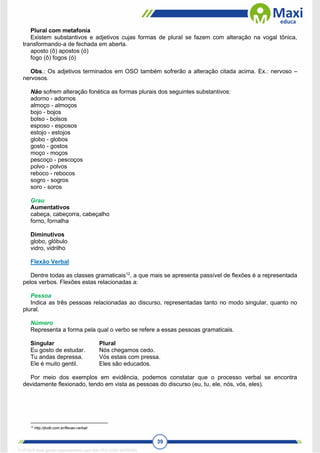39
Plural com metafonia
Existem substantivos e adjetivos cujas formas de plural se fazem com alteração na vogal tônica,
transformando-a de fechada em aberta.
aposto (ô) apostos (ó)
fogo (ô) fogos (ó)
Obs.: Os adjetivos terminados em OSO também sofrerão a alteração citada acima. Ex.: nervoso –
nervosos.
Não sofrem alteração fonética as formas plurais dos seguintes substantivos:
adorno - adornos
almoço - almoços
bojo - bojos
bolso - bolsos
esposo - esposos
estojo - estojos
globo - globos
gosto - gostos
moço - moços
pescoço - pescoços
polvo - polvos
reboco - rebocos
sogro - sogros
soro - soros
Grau
Aumentativos
cabeça, cabeçorra, cabeçalho
forno, fornalha
Diminutivos
globo, glóbulo
vidro, vidrilho
Flexão Verbal
Dentre todas as classes gramaticais12
, a que mais se apresenta passível de flexões é a representada
pelos verbos. Flexões estas relacionadas a:
Pessoa
Indica as três pessoas relacionadas ao discurso, representadas tanto no modo singular, quanto no
plural.
Número
Representa a forma pela qual o verbo se refere a essas pessoas gramaticais.
Singular Plural
Eu gosto de estudar. Nós chegamos cedo.
Tu andas depressa. Vós estais com pressa.
Ele é muito gentil. Eles são educados.
Por meio dos exemplos em evidência, podemos constatar que o processo verbal se encontra
devidamente flexionado, tendo em vista as pessoas do discurso (eu, tu, ele, nós, vós, eles).
12
http://jkolb.com.br/flexao-verbal/
1712729 E-book gerado especialmente para WALTER JOSE MOREIRA
 