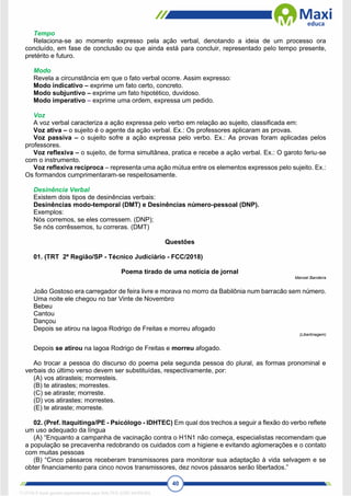 40
Tempo
Relaciona-se ao momento expresso pela ação verbal, denotando a ideia de um processo ora
concluído, em fase de conclusão ou que ainda está para concluir, representado pelo tempo presente,
pretérito e futuro.
Modo
Revela a circunstância em que o fato verbal ocorre. Assim expresso:
Modo indicativo – exprime um fato certo, concreto.
Modo subjuntivo – exprime um fato hipotético, duvidoso.
Modo imperativo – exprime uma ordem, expressa um pedido.
Voz
A voz verbal caracteriza a ação expressa pelo verbo em relação ao sujeito, classificada em:
Voz ativa – o sujeito é o agente da ação verbal. Ex.: Os professores aplicaram as provas.
Voz passiva – o sujeito sofre a ação expressa pelo verbo. Ex.: As provas foram aplicadas pelos
professores.
Voz reflexiva – o sujeito, de forma simultânea, pratica e recebe a ação verbal. Ex.: O garoto feriu-se
com o instrumento.
Voz reflexiva recíproca – representa uma ação mútua entre os elementos expressos pelo sujeito. Ex.:
Os formandos cumprimentaram-se respeitosamente.
Desinência Verbal
Existem dois tipos de desinências verbais:
Desinências modo-temporal (DMT) e Desinências número-pessoal (DNP).
Exemplos:
Nós corremos, se eles corressem. (DNP);
Se nós corrêssemos, tu correras. (DMT)
Questões
01. (TRT 2ª Região/SP - Técnico Judiciário - FCC/2018)
Poema tirado de uma notícia de jornal
Manoel Bandeira
João Gostoso era carregador de feira livre e morava no morro da Babilônia num barracão sem número.
Uma noite ele chegou no bar Vinte de Novembro
Bebeu
Cantou
Dançou
Depois se atirou na lagoa Rodrigo de Freitas e morreu afogado
(Libertinagem)
Depois se atirou na lagoa Rodrigo de Freitas e morreu afogado.
Ao trocar a pessoa do discurso do poema pela segunda pessoa do plural, as formas pronominal e
verbais do último verso devem ser substituídas, respectivamente, por:
(A) vos atirasteis; morresteis.
(B) te atirastes; morrestes.
(C) se atiraste; morreste.
(D) vos atirastes; morrestes.
(E) te atiraste; morreste.
02. (Pref. Itaquitinga/PE - Psicólogo - IDHTEC) Em qual dos trechos a seguir a flexão do verbo reflete
um uso adequado da língua
(A) “Enquanto a campanha de vacinação contra o H1N1 não começa, especialistas recomendam que
a população se precavenha redobrando os cuidados com a higiene e evitando aglomerações e o contato
com muitas pessoas
(B) “Cinco pássaros receberam transmissores para monitorar sua adaptação à vida selvagem e se
obter financiamento para cinco novos transmissores, dez novos pássaros serão libertados.”
1712729 E-book gerado especialmente para WALTER JOSE MOREIRA
 