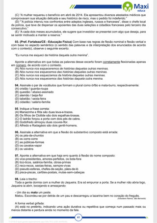41
(C) “A mulher requereu o benefício em abril de 2014. Ela apresentou diversos atestados médicos que
comprovavam sua situação delicada e seu histórico de risco, mas o pedido foi indeferido.”
(D) “‟A polícia interviu nos confrontos entre adeptos ingleses, russos e franceses‟, disse o chefe local
da polícia, que teve de dispersar os apoiantes das duas seleções e cidadãos franceses pelo terceiro dia
consecutivo.”
(E) “A cada dois meses acumulados, ele sugere que investidor se presentei com algo que deseja, para
se sentir motivado a manter a reserva.”
03. (Pref. Fortaleza/CE - Educação Física) Com base nas regras de flexão nominal e flexão verbal e
com base no aspecto semântico (o sentido das palavras e da interpretação dos enunciados de acordo
com o contexto), observe o seguinte excerto:
“Eu nunca me esqueci da história daquela outra menina”.
Aponte a alternativa em que todas as palavras desse excerto foram corretamente flexionadas apenas
em número, de acordo com o contexto.
(A) Nós nunca nos esqueceremos de histórias daquelas outras meninas.
(B) Nós nunca nos esquecemos das histórias daquelas outras meninas.
(C) Nós nunca nos esquecíamos da história daquelas outras meninas.
(D) Nós nunca nos esquecemos das histórias daquela outra menina.
04. Assinale o par de vocábulos que formam o plural como órfão e mata-burro, respectivamente:
(A) cristão / guarda-roupa
(B) questão / abaixo-assinado
(C) alemão / beija-flor
(D) tabelião / sexta-feira
(E) cidadão / salário-família
05. Indique a frase correta:
(A) Mariazinha e Rita são duas leva-e-trazes.
(B) Os filhos de Clotilde são dois espalhas-brasas.
(C) O ladrão forçou a porta com dois pés de cabra.
(D) Godofredo almoçou duas couves-flor.
(E) Alfredo e Radagásio são dois gentil-homens.
06. Assinale a alternativa em que a flexão do substantivo composto está errada:
(A) os pés-de-chumbo
(B) os corre-corre
(C) as públicas-formas
(D) os cavalos-vapor
(E) os vaivéns
07. Aponte a alternativa em que haja erro quanto à flexão do nome composto:
(A) vice-presidentes, amores-perfeitos, os bota-fora
(B) tico-ticos, salários-família, obras-primas
(C) reco-recos, sextas-feiras, sempre-vivas
(D) pseudo-esferas, chefes-de-seção, pães-de-ló
(E) pisca-piscas, cartões-postais, mulas-sem-cabeças
08. Leia o trecho:
Toda a gente dormia com a mulher do Jaqueira. Era só empurrar a porta. Se a mulher não abria logo,
Jaqueira ia abrir, bocejando e ameaçando:
- Um dia eu mato um peste.
Matou. Escondeu-se por detrás de um pau e descarregou a lazarina bem no coração do freguês.
(Graciliano Ramos, São Bernardo)
A forma verbal grifada:
(A) está no pretérito, indicando uma ação durativa ou repetitiva que começa num passado mais ou
menos distante e perdura ainda no momento da fala.
1712729 E-book gerado especialmente para WALTER JOSE MOREIRA
 