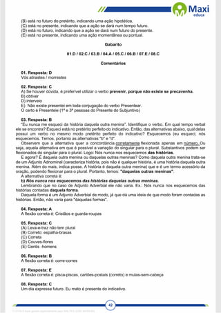 42
(B) está no futuro do pretérito, indicando uma ação hipotética.
(C) está no presente, indicando que a ação se dará num tempo futuro.
(D) está no futuro, indicando que a ação se dará num futuro do presente.
(E) está no presente, indicando uma ação momentânea ou pontual.
Gabarito
01.D / 02.C / 03.B / 04.A / 05.C / 06.B / 07.E / 08.C
Comentários
01. Resposta: D
Vós atirastes / morrestes
02. Resposta: C
A) Se houver dúvida, é preferível utilizar o verbo prevenir, porque não existe se precavenha.
B) obtiver
D) interveio
E) Não existe presentei em toda conjugação do verbo Presentear.
O certo é Presenteie (1ª e 3ª pessoas do Presente do Subjuntivo)
03. Resposta: B
“Eu nunca me esqueci da história daquela outra menina”. Identifique o verbo. Em qual tempo verbal
ele se encontra? Esqueci está no pretérito perfeito do indicativo. Então, das alternativas abaixo, qual delas
possui um verbo no mesmo modo pretérito perfeito do indicativo? Esquecemos (eu esqueci, nós
esquecemos. Temos, portanto as alternativas "b" e "d".
Observem que a alternativa quer a concordância corretamente flexionada apenas em número. Ou
seja, aquela alternativa em que é possível a variação do singular para o plural. Substantivos podem ser
flexionados do singular para o plural. Logo: Nós nunca nos esquecemos das histórias.
E agora? É daquela outra menina ou daquelas outras meninas? Como daquela outra menina trata-se
de um Adjunto Adnominal (caracteriza história, pois não é qualquer história, é uma história daquela outra
menina. Além do mais, indica posse. A história é daquela outra menina) que e é um termo acessório da
oração, podendo flexionar para o plural. Portanto, temos: "daquelas outras meninas".
A alternativa correta é:
b) Nós nunca nos esquecemos das histórias daquelas outras meninas.
Lembrando que no caso de Adjunto Adverbial ele não varia. Ex.: Nós nunca nos esquecemos das
histórias contadas daquela forma.
Daquela forma é um Adjunto Adverbial de modo, já que dá uma ideia de que modo foram contadas as
histórias. Então, não varia para "daquelas formas".
04. Resposta: A
A flexão correta é: Cristãos e guarda-roupas
05. Resposta: C
(A) Leva-e-traz não tem plural
(B) Correto: espalha-brasas
(C) Correta
(D) Couves-flores
(E) Gentis -homens
06. Resposta: B
A flexão correta é: corre-corres
07. Resposta: E
A flexão correta é: pisca-piscas, cartões-postais (correto) e mulas-sem-cabeça
08. Resposta: C
Um dia expressa futuro. Eu mato é presente do indicativo.
1712729 E-book gerado especialmente para WALTER JOSE MOREIRA
 