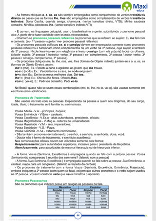 44
- As formas oblíquas o, a, os, as são sempre empregadas como complemento de verbos transitivos
diretos ao passo que as formas lhe, lhes são empregadas como complementos de verbos transitivos
indiretos: Dona Cecília, querida amiga, chamou-a. (verbo transitivo direto, VTD); Minha saudosa
comadre, Nircléia, obedeceu-lhe. (verbo transitivo indireto,VTI)
- É comum, na linguagem coloquial, usar o brasileiríssimo a gente, substituindo o pronome pessoal
nós: A gente deve fazer caridade com os mais necessitados.
- Chamam-se pronomes pessoais reflexivos os pronomes que se referem ao sujeito: Eu me feri com
o canivete. (eu- 1ª pessoa- sujeito / me- pronome pessoal reflexivo)
- Os pronomes pessoais oblíquos se, si e consigo devem ser empregados somente como pronomes
pessoais reflexivos e funcionam como complementos de um verbo na 3ª pessoa, cujo sujeito é também
da 3ª pessoa: Nicole levantou-se com elegância e levou consigo (com ela própria) todos os olhares.
(Nicole- sujeito, 3ª pessoa / levantou- verbo, 3ª pessoa / se- complemento, 3ª pessoa / levou- verbo, 3ª
pessoa / consigo- complemento, 3ª pessoa).
- Os pronomes oblíquos me, te, lhe, nos, vos, lhes (formas de Objeto Indireto) juntam-se a o, a, os, as
(formas de Objeto Direto), assim:
me+o (mo). Ex.: Recebi a carta e agradeci ao jovem, que ma trouxe.
nos+o (no-lo). Ex.: Venderíamos a casa, se no-la exigissem.
te+o: (to). Ex.: Dei-te os meus melhores dias. Dei-tos.
lhe+o: (lho). Ex.: Ofereci-lhe flores. Ofereci-lhas.
vos+o: (vo-lo). E.: Pedi-vos conselho. Pedi vo-lo.
No Brasil, quase não se usam essas combinações (mo, to, lho, no-lo, vo-lo), são usadas somente em
escritores mais sofisticados.
Pronomes de Tratamento
São usados no trato com as pessoas. Dependendo da pessoa a quem nos dirigimos, do seu cargo,
idade, título, o tratamento será familiar ou cerimonioso.
Vossa Alteza - V.A. - príncipes, duques;
Vossa Eminência - V.Ema - cardeais;
Vossa Excelência - V.Ex.a - altas autoridades, presidente, oficiais;
Vossa Magnificência - V.Mag.a - reitores de universidades;
Vossa Majestade - V.M. - reis, imperadores;
Vossa Santidade - V.S. - Papa;
Vossa Senhoria -V.Sa - tratamento cerimonioso.
- São também pronomes de tratamento: o senhor, a senhora, a senhorita, dona, você.
- Doutor não é forma de tratamento, e sim título acadêmico.
Nas comunicações oficiais devem ser utilizados somente dois fechos:
Respeitosamente: para autoridades superiores, inclusive para o presidente da República.
Atenciosamente: para autoridades de mesma hierarquia ou de hierarquia inferior.
- A forma Vossa (Senhoria, Excelência) é empregada quando se fala com a própria pessoa: Vossa
Senhoria não compareceu à reunião dos sem-terra? (falando com a pessoa)
- A forma Sua (Senhoria, Excelência ) é empregada quando se fala sobre a pessoa: Sua Eminência, o
cardeal, viajou para um congresso. (falando a respeito do cardeal)
- Os pronomes de tratamento com a forma Vossa (Senhoria, Excelência, Eminência, Majestade),
embora indiquem a 2ª pessoa (com quem se fala), exigem que outros pronomes e o verbo sejam usados
na 3ª pessoa. Vossa Excelência sabe que seus ministros o apoiarão.
Pronomes Possessivos
São os pronomes que indicam posse em relação às pessoas da fala.
Masculino Feminino
Singular Plural Singular Plural
meu meus minha minhas
teu teus tua tuas
seu seus sua suas
nosso nossos nossa nossas
vosso vossos vossa vossas
seu seus sua suas
1712729 E-book gerado especialmente para WALTER JOSE MOREIRA
 