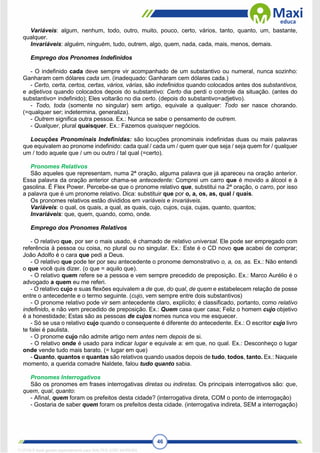 46
Variáveis: algum, nenhum, todo, outro, muito, pouco, certo, vários, tanto, quanto, um, bastante,
qualquer.
Invariáveis: alguém, ninguém, tudo, outrem, algo, quem, nada, cada, mais, menos, demais.
Emprego dos Pronomes Indefinidos
- O indefinido cada deve sempre vir acompanhado de um substantivo ou numeral, nunca sozinho:
Ganharam cem dólares cada um. (inadequado: Ganharam cem dólares cada.)
- Certo, certa, certos, certas, vários, várias, são indefinidos quando colocados antes dos substantivos,
e adjetivos quando colocados depois do substantivo: Certo dia perdi o controle da situação. (antes do
substantivo= indefinido); Eles voltarão no dia certo. (depois do substantivo=adjetivo).
- Todo, toda (somente no singular) sem artigo, equivale a qualquer: Todo ser nasce chorando.
(=qualquer ser; indetermina, generaliza).
- Outrem significa outra pessoa. Ex.: Nunca se sabe o pensamento de outrem.
- Qualquer, plural quaisquer. Ex.: Fazemos quaisquer negócios.
Locuções Pronominais Indefinidas: são locuções pronominais indefinidas duas ou mais palavras
que equivalem ao pronome indefinido: cada qual / cada um / quem quer que seja / seja quem for / qualquer
um / todo aquele que / um ou outro / tal qual (=certo).
Pronomes Relativos
São aqueles que representam, numa 2ª oração, alguma palavra que já apareceu na oração anterior.
Essa palavra da oração anterior chama-se antecedente: Comprei um carro que é movido a álcool e à
gasolina. É Flex Power. Percebe-se que o pronome relativo que, substitui na 2ª oração, o carro, por isso
a palavra que é um pronome relativo. Dica: substituir que por o, a, os, as, qual / quais.
Os pronomes relativos estão divididos em variáveis e invariáveis.
Variáveis: o qual, os quais, a qual, as quais, cujo, cujos, cuja, cujas, quanto, quantos;
Invariáveis: que, quem, quando, como, onde.
Emprego dos Pronomes Relativos
- O relativo que, por ser o mais usado, é chamado de relativo universal. Ele pode ser empregado com
referência à pessoa ou coisa, no plural ou no singular. Ex.: Este é o CD novo que acabei de comprar;
João Adolfo é o cara que pedi a Deus.
- O relativo que pode ter por seu antecedente o pronome demonstrativo o, a, os, as. Ex.: Não entendi
o que você quis dizer. (o que = aquilo que).
- O relativo quem refere se a pessoa e vem sempre precedido de preposição. Ex.: Marco Aurélio é o
advogado a quem eu me referi.
- O relativo cujo e suas flexões equivalem a de que, do qual, de quem e estabelecem relação de posse
entre o antecedente e o termo seguinte. (cujo, vem sempre entre dois substantivos)
- O pronome relativo pode vir sem antecedente claro, explícito; é classificado, portanto, como relativo
indefinido, e não vem precedido de preposição. Ex.: Quem casa quer casa; Feliz o homem cujo objetivo
é a honestidade; Estas são as pessoas de cujos nomes nunca vou me esquecer.
- Só se usa o relativo cujo quando o consequente é diferente do antecedente. Ex.: O escritor cujo livro
te falei é paulista.
- O pronome cujo não admite artigo nem antes nem depois de si.
- O relativo onde é usado para indicar lugar e equivale a: em que, no qual. Ex.: Desconheço o lugar
onde vende tudo mais barato. (= lugar em que)
- Quanto, quantos e quantas são relativos quando usados depois de tudo, todos, tanto. Ex.: Naquele
momento, a querida comadre Naldete, falou tudo quanto sabia.
Pronomes Interrogativos
São os pronomes em frases interrogativas diretas ou indiretas. Os principais interrogativos são: que,
quem, qual, quanto:
- Afinal, quem foram os prefeitos desta cidade? (interrogativa direta, COM o ponto de interrogação)
- Gostaria de saber quem foram os prefeitos desta cidade. (interrogativa indireta, SEM a interrogação)
1712729 E-book gerado especialmente para WALTER JOSE MOREIRA
 