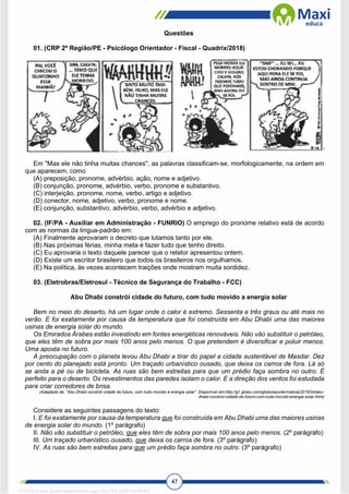 47
Questões
01. (CRP 2º Região/PE - Psicólogo Orientador - Fiscal - Quadrix/2018)
Em "Mas ele não tinha muitas chances", as palavras classificam-se, morfologicamente, na ordem em
que aparecem, como
(A) preposição, pronome, advérbio, ação, nome e adjetivo.
(B) conjunção, pronome, advérbio, verbo, pronome e substantivo.
(C) interjeição, pronome, nome, verbo, artigo e adjetivo.
(D) conector, nome, adjetivo, verbo, pronome e nome.
(E) conjunção, substantivo, advérbio, verbo, advérbio e adjetivo.
02. (IF/PA - Auxiliar em Administração - FUNRIO) O emprego do pronome relativo está de acordo
com as normas da língua-padrão em:
(A) Finalmente aprovaram o decreto que lutamos tanto por ele.
(B) Nas próximas férias, minha meta é fazer tudo que tenho direito.
(C) Eu aprovaria o texto daquele parecer que o relator apresentou ontem.
(D) Existe um escritor brasileiro que todos os brasileiros nos orgulhamos.
(E) Na política, às vezes acontecem traições onde mostram muita sordidez.
03. (Eletrobras/Eletrosul - Técnico de Segurança do Trabalho - FCC)
Abu Dhabi constrói cidade do futuro, com tudo movido a energia solar
Bem no meio do deserto, há um lugar onde o calor é extremo. Sessenta e três graus ou até mais no
verão. E foi exatamente por causa da temperatura que foi construída em Abu Dhabi uma das maiores
usinas de energia solar do mundo.
Os Emirados Árabes estão investindo em fontes energéticas renováveis. Não vão substituir o petróleo,
que eles têm de sobra por mais 100 anos pelo menos. O que pretendem é diversificar e poluir menos.
Uma aposta no futuro.
A preocupação com o planeta levou Abu Dhabi a tirar do papel a cidade sustentável de Masdar. Dez
por cento do planejado está pronto. Um traçado urbanístico ousado, que deixa os carros de fora. Lá só
se anda a pé ou de bicicleta. As ruas são bem estreitas para que um prédio faça sombra no outro. É
perfeito para o deserto. Os revestimentos das paredes isolam o calor. E a direção dos ventos foi estudada
para criar corredores de brisa.
(Adaptado de: “Abu Dhabi constrói cidade do futuro, com tudo movido a energia solar”. Disponível em:http://g1.globo.com/globoreporter/noticia/2016/04/abu-
dhabi-constroi-cidade-do-futuro-com-tudo-movido-energia-solar.html)
Considere as seguintes passagens do texto:
I. E foi exatamente por causa da temperatura que foi construída em Abu Dhabi uma das maiores usinas
de energia solar do mundo. (1º parágrafo)
II. Não vão substituir o petróleo, que eles têm de sobra por mais 100 anos pelo menos. (2º parágrafo)
III. Um traçado urbanístico ousado, que deixa os carros de fora. (3º parágrafo)
IV. As ruas são bem estreitas para que um prédio faça sombra no outro. (3º parágrafo)
1712729 E-book gerado especialmente para WALTER JOSE MOREIRA
 