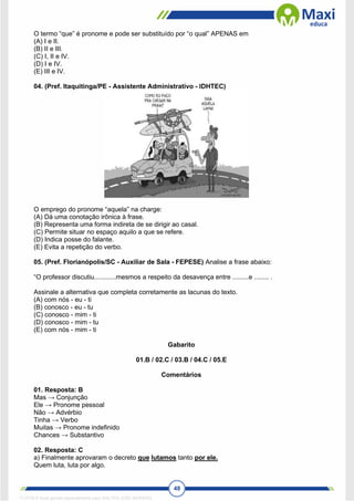 48
O termo “que” é pronome e pode ser substituído por “o qual” APENAS em
(A) I e II.
(B) II e III.
(C) I, II e IV.
(D) I e IV.
(E) III e IV.
04. (Pref. Itaquitinga/PE - Assistente Administrativo - IDHTEC)
O emprego do pronome “aquela” na charge:
(A) Dá uma conotação irônica à frase.
(B) Representa uma forma indireta de se dirigir ao casal.
(C) Permite situar no espaço aquilo a que se refere.
(D) Indica posse do falante.
(E) Evita a repetição do verbo.
05. (Pref. Florianópolis/SC - Auxiliar de Sala - FEPESE) Analise a frase abaixo:
“O professor discutiu............mesmos a respeito da desavença entre .........e ........ .
Assinale a alternativa que completa corretamente as lacunas do texto.
(A) com nós - eu - ti
(B) conosco - eu - tu
(C) conosco - mim - ti
(D) conosco - mim - tu
(E) com nós - mim - ti
Gabarito
01.B / 02.C / 03.B / 04.C / 05.E
Comentários
01. Resposta: B
Mas → Conjunção
Ele → Pronome pessoal
Não → Advérbio
Tinha → Verbo
Muitas → Pronome indefinido
Chances → Substantivo
02. Resposta: C
a) Finalmente aprovaram o decreto que lutamos tanto por ele.
Quem luta, luta por algo.
1712729 E-book gerado especialmente para WALTER JOSE MOREIRA
 