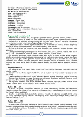 4
ascético = referente ao ascetismo, místico
cesta = utensílio de vime ou outro material
sexta = ordinal referente a seis
círio = grande vela de cera
sírio = natural da Síria
cismo = pensão
sismo = terremoto
empoçar = formar poça
empossar = dar posse a
incipiente = principiante
insipiente = ignorante
intercessão = ato de interceder
interseção = ponto em que duas linhas se cruzam
ruço = pardacento
russo = natural da Rússia
Emprego de S com valor de Z
- Adjetivos com os sufixos –oso, -osa: gostoso, gostosa, gracioso, graciosa, teimoso, teimosa.
- Adjetivos pátrios com os sufixos –ês, -esa: português, portuguesa, inglês, inglesa, milanês, milanesa.
- Substantivos e adjetivos terminados em –ês, feminino –esa: burguês, burguesa, burgueses,
camponês, camponesa, camponeses, freguês, freguesa, fregueses.
- Verbos derivados de palavras cujo radical termina em –s: analisar (de análise), apresar (de presa),
atrasar (de atrás), extasiar (de êxtase), extravasar (de vaso), alisar (de liso).
- Formas dos verbos pôr e querer e de seus derivados: pus, pusemos, compôs, impuser, quis,
quiseram.
- Os seguintes nomes próprios de pessoas: Avis, Baltasar, Brás, Eliseu, Garcês, Heloísa, Inês, Isabel,
Isaura, Luís, Luísa, Queirós, Resende, Sousa, Teresa, Teresinha, Tomás, Valdês.
- Os seguintes vocábulos e seus cognatos: aliás, anis, arnês, ás, ases, através, avisar, besouro,
colisão, convés, cortês, cortesia, defesa, despesa, empresa, esplêndido, espontâneo, evasiva, fase, frase,
freguesia, fusível, gás, Goiás, groselha, heresia, hesitar, manganês, mês, mesada, obséquio, obus,
paisagem, país, paraíso, pêsames, pesquisa, presa, presépio, presídio, querosene, raposa, represa,
requisito, rês, reses, retrós, revés, surpresa, tesoura, tesouro, três, usina, vasilha, vaselina, vigésimo,
visita.
Emprego da letra Z
- Os derivados em –zal, -zeiro, -zinho, -zinha, -zito, -zita: cafezal, cafezeiro, cafezinho, avezinha,
cãozito, avezita.
- Os derivados de palavras cujo radical termina em –z: cruzeiro (de cruz), enraizar (de raiz), esvaziar
(de vazio).
- Os verbos formados com o sufixo –izar e palavras cognatas: fertilizar, fertilizante, civilizar, civilização.
- Substantivos abstratos em –eza, derivados de adjetivos e denotando qualidade física ou moral:
pobreza (de pobre), limpeza (de limpo), frieza (de frio).
- As seguintes palavras: azar, azeite, azáfama, azedo, amizade, aprazível, baliza, buzinar, bazar,
chafariz, cicatriz, ojeriza, prezar, prezado, proeza, vazar, vizinho, xadrez.
Sufixo –ÊS e –EZ
- O sufixo –ês (latim –ense) forma adjetivos (às vezes substantivos) derivados de substantivos
concretos: montês (de monte), cortês (de corte), burguês (de burgo), montanhês (de montanha), francês
(de França), chinês (de China).
- O sufixo –ez forma substantivos abstratos femininos derivados de adjetivos: aridez (de árido), acidez
(de ácido), rapidez (de rápido), estupidez (de estúpido), mudez (de mudo) avidez (de ávido) palidez (de
pálido) lucidez (de lúcido).
Sufixo –ESA e –EZA
Usa-se –esa (com s):
- Nos seguintes substantivos cognatos de verbos terminados em –ender: defesa (defender), presa
(prender), despesa (despender), represa (prender), empresa (empreender), surpresa (surpreender), etc.
- Nos substantivos femininos designativos de títulos: baronesa, dogesa, duquesa, marquesa, princesa,
consulesa, prioresa, etc.
1712729 E-book gerado especialmente para WALTER JOSE MOREIRA
 