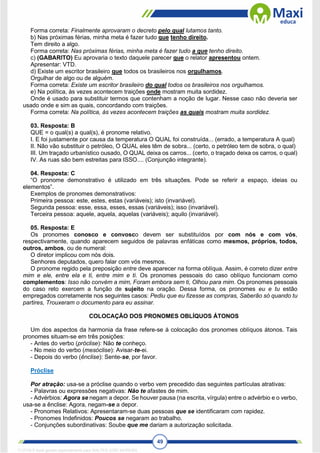 49
Forma correta: Finalmente aprovaram o decreto pelo qual lutamos tanto.
b) Nas próximas férias, minha meta é fazer tudo que tenho direito.
Tem direito a algo.
Forma correta: Nas próximas férias, minha meta é fazer tudo a que tenho direito.
c) (GABARITO) Eu aprovaria o texto daquele parecer que o relator apresentou ontem.
Apresentar: VTD.
d) Existe um escritor brasileiro que todos os brasileiros nos orgulhamos.
Orgulhar de algo ou de alguém.
Forma correta: Existe um escritor brasileiro do qual todos os brasileiros nos orgulhamos.
e) Na política, às vezes acontecem traições onde mostram muita sordidez.
Onde é usado para substituir termos que contenham a noção de lugar. Nesse caso não deveria ser
usado onde e sim as quais, concordando com traições.
Forma correta: Na política, às vezes acontecem traições as quais mostram muita sordidez.
03. Resposta: B
QUE = o qual(s) a qual(s), é pronome relativo.
I. E foi justamente por causa da temperatura O QUAL foi construída... (errado, a temperatura A qual)
II. Não vão substituir o petróleo, O QUAL eles têm de sobra... (certo, o petróleo tem de sobra, o qual)
III. Um traçado urbanístico ousado, O QUAL deixa os carros... (certo, o traçado deixa os carros, o qual)
IV. As ruas são bem estreitas para ISSO.... (Conjunção integrante).
04. Resposta: C
“O pronome demonstrativo é utilizado em três situações. Pode se referir a espaço, ideias ou
elementos”.
Exemplos de pronomes demonstrativos:
Primeira pessoa: este, estes, estas (variáveis); isto (invariável).
Segunda pessoa: esse, essa, esses, essas (variáveis); isso (invariável).
Terceira pessoa: aquele, aquela, aquelas (variáveis); aquilo (invariável).
05. Resposta: E
Os pronomes conosco e convosco devem ser substituídos por com nós e com vós,
respectivamente, quando aparecem seguidos de palavras enfáticas como mesmos, próprios, todos,
outros, ambos, ou de numeral:
O diretor implicou com nós dois.
Senhores deputados, quero falar com vós mesmos.
O pronome regido pela preposição entre deve aparecer na forma oblíqua. Assim, é correto dizer entre
mim e ele, entre ela e ti, entre mim e ti. Os pronomes pessoais do caso oblíquo funcionam como
complementos: Isso não convém a mim, Foram embora sem ti, Olhou para mim. Os pronomes pessoais
do caso reto exercem a função de sujeito na oração. Dessa forma, os pronomes eu e tu estão
empregados corretamente nos seguintes casos: Pediu que eu fizesse as compras, Saberão só quando tu
partires, Trouxeram o documento para eu assinar.
COLOCAÇÃO DOS PRONOMES OBLÍQUOS ÁTONOS
Um dos aspectos da harmonia da frase refere-se à colocação dos pronomes oblíquos átonos. Tais
pronomes situam-se em três posições:
- Antes do verbo (próclise): Não te conheço.
- No meio do verbo (mesóclise): Avisar-te-ei.
- Depois do verbo (ênclise): Sente-se, por favor.
Próclise
Por atração: usa-se a próclise quando o verbo vem precedido das seguintes partículas atrativas:
- Palavras ou expressões negativas: Não te afastes de mim.
- Advérbios: Agora se negam a depor. Se houver pausa (na escrita, vírgula) entre o advérbio e o verbo,
usa-se a ênclise: Agora, negam-se a depor.
- Pronomes Relativos: Apresentaram-se duas pessoas que se identificaram com rapidez.
- Pronomes Indefinidos: Poucos se negaram ao trabalho.
- Conjunções subordinativas: Soube que me dariam a autorização solicitada.
1712729 E-book gerado especialmente para WALTER JOSE MOREIRA
 