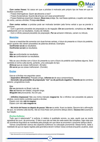 50
Com certas frases: há casos em que a próclise é motivada pelo próprio tipo de frase em que se
localiza o pronome.
- Frases Interrogativas: Quem se atreveria a isso?
- Frases Exclamativas: Quanto te arriscas com esse procedimento!
- Frases Optativas (exprimem desejo): Deus nos proteja. Se, nas frases optativas, o sujeito vem depois
do verbo, usa-se a ênclise: Proteja-nos Deus.
Com certos verbos: a próclise pode ser motivada também pela forma verbal a que se prende o
pronome.
- Com o gerúndio precedido de preposição ou de negação: Em se ausentando, complicou-se; Não se
satisfazendo com os resultados, mudou de método.
- Com o infinito pessoal precedido de preposição: Por se acharem infalíveis, caíram no ridículo.
Mesóclise
Usa-se a mesóclise tão somente com duas formas verbais, o futuro do presente e o futuro do pretérito,
assim quando não vierem precedidos de palavras atrativas. Exemplos:
Confrontar-se-ão os resultados.
Confrontar-se-iam os resultados.
Mas:
Não se confrontarão os resultados.
Não se confrontariam os resultados.
Não se usa a ênclise com o futuro do presente ou com o futuro do pretérito sob hipótese alguma. Será
contrária à norma culta escrita, portanto, uma colocação do tipo:
Diria-se que as coisas melhoraram. (Errado)
Dir-se-ia que as coisas melhoraram. (Correto)
Ênclise
Usa-se a ênclise nos seguintes casos:
- Imperativo Afirmativo: Prezado amigo, informe-se de seus compromissos.
- Gerúndio não precedido da preposição “em” ou de partícula negativa: Falando-se de comércio
exterior, progredimos muito.
Mas
Em se plantando no Brasil, tudo dá.
Não se falando em futebol, ninguém briga.
Ninguém me provocando, fico em paz.
- Infinitivo Impessoal: Não era minha intenção magoar-te. Se o infinitivo vier precedido de palavra
atrativa, ocorre tanto a próclise quanto a ênclise.
Espero com isto não te magoar.
Espero com isto não magoar-te.
- No início de frases ou depois de pausa: Vão-se os anéis, ficam os dedos. Decorre daí a afirmação
de que, na variante culta escrita, não se inicia frase com pronome oblíquo átono. Causou-me surpresa a
tua reação.
Ênclise Eufônica
Tudo que é relacionado13
à eufonia, é relativo à qualidade sonora, ou seja, aquilo que se revela
agradável de ouvir, de pronunciar. O fato é que não se trata de nada assim tão complexo, haja vista que
tal ocorrência linguística se manifesta pela posição em que deve se encontrar o pronome oblíquo átono.
Vamos compreender acerca dos aspectos eufônicos na colocação pronominal. Dessa forma, dada a
realidade de que as regras regidas pela gramática devem nortear nossa conduta enquanto usuários, esse
13
https://alunosonline.uol.com.br/portugues/aspectos-eufonicos-na-colocacao-pronominal.html(adaptado)
1712729 E-book gerado especialmente para WALTER JOSE MOREIRA
 