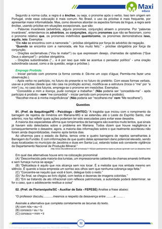 52
Segundo a norma culta, a regra é a ênclise, ou seja, o pronome após o verbo. Isso tem origem em
Portugal, onde essa colocação é mais comum. No Brasil, o uso da próclise é mais frequente, por
apresentar maior informalidade. Mas, como devemos abordar os aspectos formais da língua, a regra será
ênclise, usando próclise em situações excepcionais, que são:
- Palavras invariáveis (advérbios, alguns pronomes, conjunção) atraem o pronome. Por “palavras
invariáveis”, entendemos os advérbios, as conjunções, alguns pronomes que não se flexionam, como
o pronome relativo que, os pronomes indefinidos quanto/como, os pronomes demonstrativos isso,
aquilo, isto. Exemplos:
“Ele não se encontrou com a namorada.” - próclise obrigatória por força do advérbio de negação.
“Quando se encontra com a namorada, ele fica muito feliz.” - próclise obrigatória por força da
conjunção.
- Orações exclamativas (“Vou te matar!”) ou que expressam desejo, chamadas de optativas (“Que
Deus o abençoe!”) - próclise obrigatória.
- Orações subordinadas (“... e é por isso que nele se acentua o pensador político” - uma oração
subordinada causal, como a da questão, exige a próclise.).
Emprego Proibido
- Iniciar período com pronome (a forma correta é: Dá-me um copo d’água; Permita-me fazer uma
observação.).
- Após verbo no particípio, no futuro do presente e no futuro do pretérito. Com essas formas verbais,
usa-se a próclise (desde que não caia na proibição acima), modifica-se a estrutura (troca o “me” por “a
mim”) ou, no caso dos futuros, emprega-se o pronome em mesóclise. Exemplos:
“Concedida a mim a licença, pude começar a trabalhar.” (Não poderia ser “concedida-me” - após
particípio é proibido - nem “me concedida” - iniciar período com pronome é proibido).
“Recolher-me-ei à minha insignificância” (Não poderia ser “recolherei-me” nem “Me recolherei”).
Questões
01. (Pref. de Itaquitinga/PE - Psicólogo - IDHTEC) “A tragédia que iniciou com o rompimento da
barragem de rejeitos de minérios em Mariana-MG e se estendeu até o Leste do Espírito Santo, mar
adentro, nos faz refletir quais ações poderiam ter sido executadas para evitar esse desastre.
A maioria dos especialistas afirma que rompimentos de barragens são eventos muito lentos, que sinais
já haviam sido detectados sobre o problema em Mariana. Todos dizem que houve negligência e
consequentemente o desastre; agora, a maioria das informações sobre o que realmente aconteceu não
foram ainda disponibilizadas, mesmo após tantos dias.
Ao olharmos para o estado da Bahia, temos vinte e quatro barragens de rejeitos semelhantes à
Barragem do Fundão. E com informações de que quatro delas apresentam dano potencial elevado, sendo
duas localizadas no município de Jacobina e duas em Santa Luz, estando todas sob constante vigilância
da Departamento Nacional de Produção Mineral.”
(http://www.tribunafeirense.com.br/noticias/11162/por-pedroamerico-lopes-e-preciso-aprender-com-os-desastres.html)
Em qual das alternativas houve erro na colocação pronominal
(A) “Desconhecido pela maioria dos turistas, um impressionante caldeirão de chamas amarelo brilhante
e sem fumaça nunca se apaga.”
(B) “Delicadeza é aquilo que nos alcança sem nos tocar. É a melodia que nos embala mesmo em
silêncio. É quando a boca empresta um sorriso aos olhos sem que nenhuma cobrança seja feita.”
(C) “Concentre-se naquilo que você é bom, delegue todo o resto.”
(D) “Ao final, se chegou ao livro digital, com textos e dezenas de imagens coloridas.”
(E) “Em se tratando de ato infracional com reflexos patrimoniais, a autoridade poderá determinar, se
for o caso, que o adolescente restitua a coisa”
02. (Pref. de Florianópolis/SC - Auxiliar de Sala - FEPESE) Analise a frase abaixo:
“O professor discutiu............mesmos a respeito da desavença entre .........e ........ .
Assinale a alternativa que completa corretamente as lacunas do texto.
(A) com nós • eu • ti
(B) conosco • eu • tu
(C) conosco • mim • ti
1712729 E-book gerado especialmente para WALTER JOSE MOREIRA
 