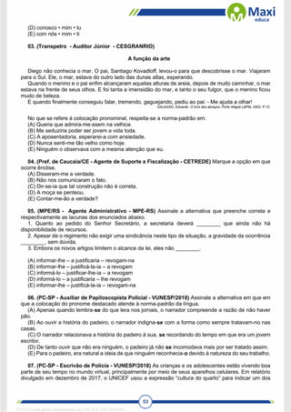 53
(D) conosco • mim • tu
(E) com nós • mim • ti
03. (Transpetro - Auditor Júnior - CESGRANRIO)
A função da arte
Diego não conhecia o mar. O pai, Santiago Kovadloff, levou-o para que descobrisse o mar. Viajaram
para o Sul. Ele, o mar, estava do outro lado das dunas altas, esperando.
Quando o menino e o pai enfim alcançaram aquelas alturas de areia, depois de muito caminhar, o mar
estava na frente de seus olhos. E foi tanta a imensidão do mar, e tanto o seu fulgor, que o menino ficou
mudo de beleza.
E quando finalmente conseguiu falar, tremendo, gaguejando, pediu ao pai: - Me ajuda a olhar!
GALEANO, Eduardo. O livro dos abraços. Porto Alegre:L&PM, 2002. P.12.
No que se refere à colocação pronominal, respeita-se a norma-padrão em:
(A) Queria que admira-me-ssem na velhice.
(B) Me seduziria poder ser jovem a vida toda.
(C) A aposentadoria, esperarei-a com ansiedade.
(D) Nunca senti-me tão velho como hoje.
(E) Ninguém o observava com a mesma atenção que eu.
04. (Pref. de Caucaia/CE - Agente de Suporte a Fiscalização - CETREDE) Marque a opção em que
ocorre ênclise.
(A) Disseram-me a verdade.
(B) Não nos comunicaram o fato.
(C) Dir-se-ia que tal construção não é correta.
(D) A moça se penteou.
(E) Contar-me-ão a verdade?
05. (MPE/RS - Agente Administrativo - MPE-RS) Assinale a alternativa que preenche correta e
respectivamente as lacunas dos enunciados abaixo.
1. Quanto ao pedido do Senhor Secretário, a secretaria deverá ________ que ainda não há
disponibilidade de recursos.
2. Apesar de o regimento não exigir uma sindicância neste tipo de situação, a gravidade da ocorrência
________, sem dúvida.
3. Embora os novos artigos limitem o alcance da lei, eles não ________.
(A) informar-lhe – a justificaria – revogam-na
(B) informar-lhe – justificá-la-ia – a revogam
(C) informá-lo – justificar-lhe-ia – a revogam
(D) informá-lo – a justificaria – lhe revogam
(E) informar-lhe – justificá-la-ia – revogam-na
06. (PC-SP - Auxiliar de Papiloscopista Policial - VUNESP/2018) Assinale a alternativa em que em
que a colocação do pronome destacado atende à norma-padrão da língua.
(A) Apenas quando lembra-se do que lera nos jornais, o narrador compreende a razão de não haver
pão.
(B) Ao ouvir a história do padeiro, o narrador indigna-se com a forma como sempre tratavam-no nas
casas.
(C) O narrador relacionava a história do padeiro à sua, se recordando do tempo em que era um jovem
escritor.
(D) De tanto ouvir que não era ninguém, o padeiro já não se incomodava mais por ser tratado assim.
(E) Para o padeiro, era natural a ideia de que ninguém reconhecia-o devido à natureza do seu trabalho.
07. (PC-SP - Escrivão de Polícia - VUNESP/2018) As crianças e os adolescentes estão vivendo boa
parte de seu tempo no mundo virtual, principalmente por meio de seus aparelhos celulares. Em relatório
divulgado em dezembro de 2017, o UNICEF usou a expressão “cultura do quarto” para indicar um dos
1712729 E-book gerado especialmente para WALTER JOSE MOREIRA
 