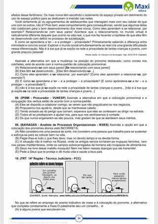 54
efeitos desse fenômeno. Os mais novos têm escolhido o isolamento do espaço privado em detrimento do
uso do espaço público para se dedicarem à imersão nas redes.
Você certamente já viu agrupamentos de adolescentes que interagiam mais com seu celular do que
uns com os outros, não é? Pois bem: esse comportamento gera consequências, sendo que algumas delas
não colaboram para o bom desenvolvimento dos mais novos. Como eles aprendem a se relacionar, por
exemplo? Relacionando-se com seus pares! Acontece que o relacionamento no mundo virtual é
radicalmente diferente daquele que ocorre na vida real, o que nos faz levantar a hipótese de que eles têm
se desenvolvido com deficit no processo de socialização.
E como se aprenderia a ter – e a proteger – privacidade? Primeiramente sabendo a diferença entre
intimidade e convívio social. Explorar o mundo social simultaneamente ao real cria uma grande dificuldade
nessa diferenciação. Não é à toa que já se expôs na rede a privacidade de tantas crianças e jovens, com
grande prejuízo pessoal!
(Rosely Sayão, As crianças e as tecnologias. Veja, 28-02-2018. Adaptado)
Assinale a alternativa em que a mudança na posição do pronome destacado, como consta nos
colchetes, está de acordo com a norma-padrão de colocação pronominal.
(A) Relacionando-se com seus pares! [Se relacionando com seus pares!]
(B) Eles têm se desenvolvido... [Eles têm desenvolvido-se...]
(C) Como eles aprendem a se relacionar, por exemplo? [Como eles aprendem a relacionar-se, por
exemplo?]
(D) E como se aprenderia a ter – e a proteger – a privacidade? [E como aprenderia-se a ter – e a
proteger – a privacidade?]
(E) não é à toa que já se expôs na rede a privacidade de tantas crianças e jovens... [não é à toa que
já expôs-se na rede a privacidade de tantas crianças e jovens...]
08. (IPSMI - Procurador - VUNESP) Assinale a alternativa em que a colocação pronominal e a
conjugação dos verbos estão de acordo com a norma-padrão.
(A) Eles se disporão a colaborar comigo, se verem que não prejudicarei-os nos negócios.
(B) Propusemo-nos ajudá-lo, desde que se mantivesse calado.
(C) Tendo avisado-as do perigo que corriam, esperava que elas se contessem ao dirigir na estrada.
(D) Todos ali se predisporam a ajudar-nos, para que nos sentíssemos à vontade.
(E) Os que nunca enganaram-se são poucos, mas gostam de que se alardeiem seus méritos.
09. (BAHIAGÁS - Analista de Processos Organizacionais - IESES) Assinale a opção em que a
colocação dos pronomes átonos está INCORRETA:
(A) Não considero-me uma pessoa de sorte; me considero uma pessoa que trabalha para se sustentar
e esforça-se para se colocar bem na vida.
(B) Pagar-lhes-ei tudo o que lhes devo, mas no devido tempo e na devida forma.
(C) A situação não é melhor na Rússia, onde os antigos servos tornaram-se mujiques famintos, nem
nos países mediterrâneos, onde os campos sobrecarregados de homens são incapazes de alimentá-los.
(D) Deus me livre desse maldito mosquito! Nem me falem nessas doenças que ele transmite!
(E) Pede a Deus que te proteja e dê muita vida e saúde a teus pais.
10. (TRT 14ª Região - Técnico Judiciário - FCC)
No que se refere ao emprego do acento indicativo de crase e à colocação do pronome, a alternativa
que completa corretamente a frase O palestrante deu um conselho... é:
(A) à alguns jovens que escutavam-no.
1712729 E-book gerado especialmente para WALTER JOSE MOREIRA
 