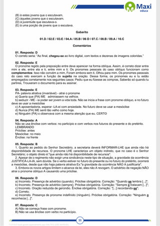 55
(B) à estes jovens que o escutavam.
(C) àqueles jovens que o escutavam.
(D) à juventude que escutava-o.
(E) à uma porção de jovens que o escutava.
Gabarito
01.D / 02.E / 03.E / 04.A / 05.B / 06 D / 07.C / 08.B / 09.A / 10.C
Comentários
01. Resposta: D
O correto seria: “Ao final, chegou-se ao livro digital, com textos e dezenas de imagens coloridas.”
02. Resposta: E
O pronome regido pela preposição entre deve aparecer na forma oblíqua. Assim, é correto dizer entre
mim e ele, entre ela e ti, entre mim e ti. Os pronomes pessoais do caso oblíquo funcionam como
complementos: Isso não convém a mim, Foram embora sem ti, Olhou para mim. Os pronomes pessoais
do caso reto exercem a função de sujeito na oração. Dessa forma, os pronomes eu e tu estão
empregados corretamente nos seguintes casos: Pediu que eu fizesse as compras, Saberão só quando tu
partires, Trouxeram o documento para eu assinar.
03. Resposta: E
PA- palavra atrativa (invariável) - atrai o pronome
a) Queria que (PA) ME admirassem na velhice.
b) seduzir - ME - ia poder ser jovem a vida toda. Não se inicia a frase com pronome obliquo, e no futuro
deve se usar a mesóclise
c) A aposentadoria, esperar -LA-ei com ansiedade. No futuro deve se usar a mesóclise
d) Nunca (PA) ME senti tão velho como hoje.
e) Ninguém (PA) o observava com a mesma atenção que eu. CERTO
04. Resposta: A
Não se usa ênclise com verbos: no particípio e com verbos nos futuros do presente e do pretérito.
LEMBRANDO
Próclise: antes
Mesóclise: no meio
Ênclise: na frente
05. Resposta: B
1. Quanto ao pedido do Senhor Secretário, a secretaria deverá INFORMAR-LHE que ainda não há
disponibilidade de recursos. O pronome LHE caracteriza um objeto indireto, que no caso é o Senhor
Secretário; o objeto direto é:"que ainda não há disponibilidade de recursos".
2. Apesar de o regimento não exigir uma sindicância neste tipo de situação, a gravidade da ocorrência
JUSTIFICÁ-LA-IA, sem dúvida. Se o verbo estiver no futuro do presente ou no futuro do pretérito, ocorrerá
a mesóclise, desde que não haja palavra atrativa Ex:"a gravidade da ocorrência NÃO A justificaria".
3. Embora os novos artigos limitem o alcance da lei, eles não A revogam. O advérbio de negação NÃO
atrai o pronome oblíquo A causando uma próclise.
06. Resposta: D
a) Incorreto. Presença de advérbio (quando). Próclise obrigatória. Correção: "Quando se lembra [...]";
b) Incorreto. Presença de advérbio (sempre). Próclise obrigatória. Correção: "Sempre o tratavam [...]";
c) Incorreto. Oração reduzida de gerúndio. Ênclise obrigatória. Correção: "[...] recordando-se";
d) Correto;
e) Incorreto. Presença de pronome indefinido (ninguém). Próclise obrigatória. Correção: "Ninguém o
reconhecia [...]".
07. Resposta: C
A) Não se começa frase com pronome.
B) Não se usa ênclise com verbo no particípio.
1712729 E-book gerado especialmente para WALTER JOSE MOREIRA
 