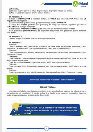 56
C) Gabarito.
D) Quando o verbo estiver no futuro do presente ou do pretérito não se usa ênclise.
E) Não se usa ênclise porque o "já" é palavra atrativa.
08. Resposta: B
a) Eles se DISPUSERAM a colaborar comigo, se VIREM que não (PALAVRA ATRATIVA) OS
prejudicarei nos negócios.
b) Propusemo-nos ajudá-lo, desde que se mantivesse calado. (CORRETO)
c) Tendo AS avisado (proibido após particípio) do perigo que corriam, esperava que elas se
CONTIVESSEM ao dirigir na estrada.
d) Todos ali se PREDISPUSERAM a ajudar-nos, para que nos sentíssemos à vontade.
e) Os que nunca (palavra atrativa) SE enganaram são poucos, mas gostam de que se alardeiem
seus méritos. .
09. Resposta: A
Usamos a regra da próclise, pois não é uma palavra atrativa.
10. Resposta: C
A) Errado:
Crase - apresenta erro, pois não há ocorrência de crase antes de pronomes indefinidos; Coloc.
Pronominal - apresenta erro, pois o pronome relativo "QUE" atrai o pronome oblíquo.
B) Errado:
Crase - apresenta erro, pois não há ocorrência de crase antes de pronomes demonstrativos; Coloc.
Pronominal - correto.
C) Correto:
Crase - correto - o termo regente exige preposição (A) e o termo regido (AQUELES) é um pronome
demonstrativo admite crase.
Coloc. Pronominal - correto - o pronome relativo "QUE" atrai o pronome oblíquo.
D) Errado:
Crase - correto; Coloc. Pronominal - apresenta erro, pois o pronome relativo "QUE" atrai o pronome
oblíquo.
E) Errado:
Crase - apresenta erro, pois não há crase antes de artigo indefinido; Coloc. Pronominal - correto.
COESÃO TEXTUAL
Uma das propriedades que distinguem um texto de um amontoado de palavras é a relação entre os
elementos que os constituem. A coesão textual é a ligação entre palavras, expressões, frases ou
parágrafos para instaurar a unidade dentro de um texto.
Domínio dos mecanismos de coesão e coerência textual.
IMPORTANTE: Os elementos coesivos impedem a
repetição desnecessária de palavras e informações
no texto.
1712729 E-book gerado especialmente para WALTER JOSE MOREIRA
 