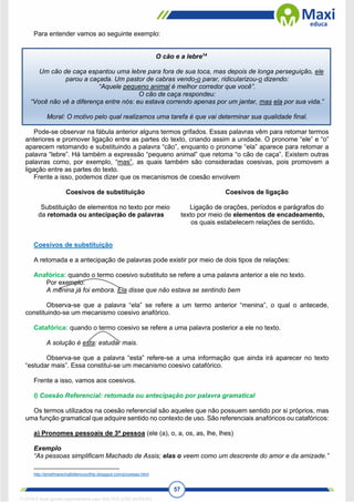 57
Para entender vamos ao seguinte exemplo:
O cão e a lebre14
Um cão de caça espantou uma lebre para fora de sua toca, mas depois de longa perseguição, ele
parou a caçada. Um pastor de cabras vendo-o parar, ridicularizou-o dizendo:
“Aquele pequeno animal é melhor corredor que você”.
O cão de caça respondeu:
“Você não vê a diferença entre nós: eu estava correndo apenas por um jantar, mas ela por sua vida.”
Moral: O motivo pelo qual realizamos uma tarefa é que vai determinar sua qualidade final.
Pode-se observar na fábula anterior alguns termos grifados. Essas palavras vêm para retomar termos
anteriores e promover ligação entre as partes do texto, criando assim a unidade. O pronome “ele” e “o”
aparecem retomando e substituindo a palavra “cão”, enquanto o pronome “ela” aparece para retomar a
palavra “lebre”. Há também a expressão “pequeno animal” que retoma “o cão de caça”. Existem outras
palavras como, por exemplo, “mas”, as quais também são consideradas coesivas, pois promovem a
ligação entre as partes do texto.
Frente a isso, podemos dizer que os mecanismos de coesão envolvem
Coesivos de substituição Coesivos de ligação
Substituição de elementos no texto por meio
da retomada ou antecipação de palavras
Ligação de orações, períodos e parágrafos do
texto por meio de elementos de encadeamento,
os quais estabelecem relações de sentido.
Coesivos de substituição
A retomada e a antecipação de palavras pode existir por meio de dois tipos de relações:
Anafórica: quando o termo coesivo substituto se refere a uma palavra anterior a ele no texto.
Por exemplo:
A menina já foi embora. Ela disse que não estava se sentindo bem
Observa-se que a palavra “ela” se refere a um termo anterior “menina”, o qual o antecede,
constituindo-se um mecanismo coesivo anafórico.
Catafórica: quando o termo coesivo se refere a uma palavra posterior a ele no texto.
A solução é esta: estudar mais.
Observa-se que a palavra “esta” refere-se a uma informação que ainda irá aparecer no texto
“estudar mais”. Essa constitui-se um mecanismo coesivo catafórico.
Frente a isso, vamos aos coesivos.
I) Coesão Referencial: retomada ou antecipação por palavra gramatical
Os termos utilizados na coesão referencial são aqueles que não possuem sentido por si próprios, mas
uma função gramatical que adquire sentido no contexto de uso. São referenciais anafóricos ou catafóricos:
a) Pronomes pessoais de 3ª pessoa (ele (a), o, a, os, as, lhe, lhes)
Exemplo
“As pessoas simplificam Machado de Assis; elas o veem como um descrente do amor e da amizade.”
http://emefmarechalbittencourthtp.blogspot.com/p/coesao.html
1712729 E-book gerado especialmente para WALTER JOSE MOREIRA
 
