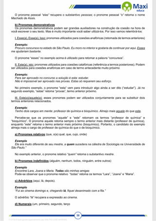 58
O pronome pessoal “elas” recupera o substantivo pessoas; o pronome pessoal “o” retoma o nome
Machado de Assis.
b) Pronomes demonstrativos
Os pronomes demonstrativos podem ser grandes auxiliadores na construção da coesão na hora de
você escrever o seu texto. Mas é muito importante você saber utilizá-los. Por isso vamos relembrá-los:
I. Esse(a), Esse(a), Isso: pronomes utilizados para coesões anafóricas (retomada de termos anteriores)
Exemplo:
Procuro concursos no estado de São Paulo. Eu moro no interior e gostaria de continuar por aqui. Esses
me ajudariam bastante.
O pronome “esses” no exemplo acima é utilizado para retomar a palavra “concursos”.
II. Este(a), isto: pronomes utilizados para coesões catafóricas (referência a termos posteriores). Podem
ser utilizados para coesões anafóricas em caso de termo antecedente muito próximo
Exemplo:
Para ser aprovado no concurso a solução é esta: estudar.
Não é impossível ser aprovado nas provas. Estas só requerem seu esforço.
No primeiro exemplo, o pronome “esta” vem para introduzir algo ainda a ser dito (“estudar”). Já no
segundo exemplo, “estas” retoma “provas”, termo anterior próximo.
III. Este(a)/aquele(a): esses pronomes podem ser utilizados conjuntamente para se substituir dois
termos anteriores relacionados.
Exemplo:
Tenho dois cargos em mente: professor de química e bioquímico. Almejo mais aquele do que este.
Percebe-se que os pronomes “aquele” e “este” retomam os termos “professor de química” e
“bioquímico”. O pronome aquele retoma sempre o termo anterior mais distante (professor de química),
enquanto “este” retoma o termo anterior mais próximo (bioquímico). Portanto, o candidato do exemplo
almeja mais o cargo de professor de química do que o de bioquímico.
a) Pronomes relativos (que, o(a) qual, que, cujo, onde)
Exemplo
Ele era muito diferente de seu mestre, a quem sucedera na cátedra de Sociologia na Universidade de
São Paulo.”
No exemplo anterior, o pronome relativo “quem” retoma o substantivo mestre.
b) Pronomes indefinidos (alguém, nenhum, todos, ninguém, entre outros)
Exemplo
Encontrei Lara, Joana e Maria. Todas são minhas amigas
Pode-se observar que o pronome relativo “todas” retoma os termos “Lara”, “Joana” e “Maria”.
c) Advérbios (aqui, lá, depois).
Exemplo
“Fui ao cinema domingo e, chegando lá, fiquei desanimado com a fila.”
O advérbio “lá” recupera a expressão ao cinema.
d) Numerais (um, primeiro, segundo, terço
1712729 E-book gerado especialmente para WALTER JOSE MOREIRA
 
