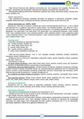 5
- Nas formas femininas dos adjetivos terminados em –ês: burguesa (de burguês), francesa (de
francês), camponesa (de camponês), milanesa (de milanês), holandesa (de holandês), etc.
- Nas seguintes palavras femininas: framboesa, indefesa, lesa, mesa, sobremesa, obesa, Teresa, tesa,
toesa, turquesa, etc.
Usa-se –eza (com z):
- Nos substantivos femininos abstratos derivados de adjetivos e denotando qualidade, estado,
condição: beleza (de belo), franqueza (de franco), pobreza (de pobre), leveza (de leve), etc.
Verbos terminados em –ISAR e -IZAR
Escreve-se –isar (com s) quando o radical dos nomes correspondentes termina em –s. Se o radical
não terminar em –s, grafa-se –izar (com z): avisar (aviso + ar), analisar (análise + ar), alisar (a + liso +
ar), bisar (bis + ar), catalisar (catálise + ar), improvisar (improviso + ar), paralisar (paralisia + ar), pesquisar
(pesquisa + ar), pisar (piso + ar), frisar (friso + ar), grisar (gris + ar), anarquizar (anarquia + izar), civilizar
(civil + izar), canalizar (canal + izar), amenizar (ameno + izar), colonizar (colono + izar), vulgarizar (vulgar
+ izar), motorizar (motor + izar), escravizar (escravo + izar), cicatrizar (cicatriz + izar), deslizar (deslize +
izar), matizar (matiz + izar).
Emprego do X
- Esta letra representa os seguintes fonemas:
Ch – xarope, enxofre, vexame, etc.
CS – sexo, látex, léxico, tóxico, etc.
Z – exame, exílio, êxodo, etc.
SS – auxílio, máximo, próximo, etc.
S – sexto, texto, expectativa, extensão, etc.
- Não soa nos grupos internos –xce- e –xci-: exceção, exceder, excelente, excelso, excêntrico,
excessivo, excitar, inexcedível, etc.
- Grafam-se com x e não com s: expectativa, experiente, expiar, expirar, expoente, êxtase, extasiado,
extrair, fênix, texto, etc.
- Escreve-se x e não ch:
Em geral, depois de ditongo: caixa, baixo, faixa, feixe, frouxo, ameixa, rouxinol, seixo, etc. Excetuam-
se caucho e os derivados cauchal, recauchutar e recauchutagem.
Geralmente, depois da sílaba inicial en-: enxada, enxame, enxamear, enxaguar, enxaqueca, enxergar,
enxerto, enxoval, enxugar, enxurrada, enxuto, etc. Excepcionalmente, grafam-se com ch: encharcar (de
charco), encher e seus derivados (enchente, preencher), enchova, enchumaçar (de chumaço), enfim,
toda vez que se trata do prefixo en- + palavra iniciada por ch.
Em vocábulos de origem indígena ou africana: abacaxi, xavante, caxambu, caxinguelê, orixá, maxixe,
etc.
Nas seguintes palavras: bexiga, bruxa, coaxar, faxina, graxa, lagartixa, lixa, lixo, mexer, mexerico,
puxar, rixa, oxalá, praxe, vexame, xarope, xaxim, xícara, xale, xingar, xampu.
Emprego do dígrafo CH
Escreve-se com ch, entre outros os seguintes vocábulos: bucha, charque, charrua, chavena,
chimarrão, chuchu, cochilo, fachada, ficha, flecha, mecha, mochila, pechincha, tocha.
Consoantes dobradas
- Nas palavras portuguesas só se duplicam as consoantes C, R, S.
- Escreve-se com CC ou CÇ quando as duas consoantes soam distintamente: convicção, occipital,
cocção, fricção, friccionar, facção, sucção, etc.
- Duplicam-se o R e o S em dois casos: Quando, intervocálicos, representam os fonemas /r/ forte e /s/
sibilante, respectivamente: carro, ferro, pêssego, missão, etc. Quando um elemento de composição
terminado em vogal seguir, sem interposição do hífen, palavra começada com /r/ ou /s/: arroxeado,
correlação, pressupor, bissemanal, girassol, minissaia, etc.
1712729 E-book gerado especialmente para WALTER JOSE MOREIRA
 