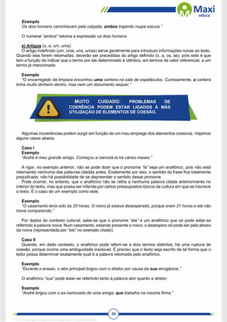 59
Exemplo
Os dois homens caminhavam pela calçada, ambos trajando roupa escura.”
O numeral “ambos” retoma a expressão os dois homens
e) Artigos (o, a, um, uma)
O artigo indefinido (um, uma, uns, umas) serve geralmente para introduzir informações novas ao texto.
Quando elas forem retomadas, deverão ser precedidas do artigo definido (o, a, os, as), pois este é que
tem a função de indicar que o termo por ele determinado é idêntico, em termos de valor referencial, a um
termo já mencionado.
Exemplo
“O encarregado da limpeza encontrou uma carteira na sala de espetáculos. Curiosamente, a carteira
tinha muito dinheiro dentro, mas nem um documento sequer.”
Algumas incoerências podem surgir em função de um mau emprego dos elementos coesivos. Vejamos
alguns casos abaixo
Caso I
Exemplo
“André é meu grande amigo. Começou a namorá-la há vários meses.”
A rigor, no exemplo anterior, não se pode dizer que o pronome “la” seja um anafórico, pois não está
retomando nenhuma das palavras citadas antes. Exatamente por isso, o sentido da frase fica totalmente
prejudicado: não há possibilidade de se depreender o sentido desse pronome.
Pode ocorrer, no entanto, que o anafórico não se refira a nenhuma palavra citada anteriormente no
interior do texto, mas que possa ser inferida por certos pressupostos típicos da cultura em que se inscreve
o texto. É o caso de um exemplo como este:
Exemplo
“O casamento teria sido às 20 horas. O noivo já estava desesperado, porque eram 21 horas e ela não
havia comparecido.”
Por dados do contexto cultural, sabe-se que o pronome “ela” é um anafórico que só pode estar-se
referindo à palavra noiva. Num casamento, estando presente o noivo, o desespero só pode ser pelo atraso
da noiva (representada por “ela” no exemplo citado).
Caso II
Quando, em dado contexto, o anafórico pode referir-se a dois termos distintos, há uma ruptura de
coesão, porque ocorre uma ambiguidade insolúvel. É preciso que o texto seja escrito de tal forma que o
leitor possa determinar exatamente qual é a palavra retomada pelo anafórico.
Exemplo
“Durante o ensaio, o ator principal brigou com o diretor por causa da sua arrogância.”
O anafórico “sua” pode estar-se referindo tanto à palavra ator quanto a diretor.
Exemplo
“André brigou com o ex-namorado de uma amiga, que trabalha na mesma firma.”
MUITO CUIDADO: PROBLEMAS DE
COERÊNCIA PODEM ESTAR LIGADOS À MÁS
UTILIZAÇÃO DE ELEMENTOS DE COESÃO.
1712729 E-book gerado especialmente para WALTER JOSE MOREIRA
 