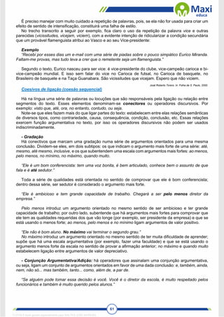 61
É preciso manejar com muito cuidado a repetição de palavras, pois, se ela não for usada para criar um
efeito de sentido de intensificação, constituirá uma falha de estilo.
No trecho transcrito a seguir por exemplo, fica claro o uso da repetição da palavra vice e outras
parecidas (vicissitudes, vicejam, viciem), com a evidente intenção de ridicularizar a condição secundária
que um provável flamenguista atribui ao Vasco e ao seu Vice-presidente:
Exemplo
“Recebi por esses dias um e-mail com uma série de piadas sobre o pouco simpático Eurico Miranda.
Faltam-me provas, mas tudo leva a crer que o remetente seja um flamenguista.”
Segundo o texto, Eurico nasceu para ser vice: é vice-presidente do clube, vice-campeão carioca e bi-
vice-campeão mundial. E isso sem falar do vice no Carioca de futsal, no Carioca de basquete, no
Brasileiro de basquete e na Taça Guanabara. São vicissitudes que vicejam. Espero que não viciem.
José Roberto Torero. In: Folha de S. Paulo, 2000.
Coesivos de ligação (coesão sequencial)
Há na língua uma série de palavras ou locuções que são responsáveis pela ligação ou relação entre
segmentos do texto. Esses elementos denominam-se conectores ou operadores discursivos. Por
exemplo: visto que, até, ora, no entanto, contudo, ou seja.
Note-se que eles fazem mais do que ligar partes do texto: estabelecem entre elas relações semânticas
de diversos tipos, como contrariedade, causa, consequência, condição, conclusão, etc. Essas relações
exercem função argumentativa no texto, por isso os operadores discursivos não podem ser usados
indiscriminadamente.
- Gradação
Há conectivos que marcam uma gradação numa série de argumentos orientados para uma mesma
conclusão. Dividem-se eles, em dois subtipos: os que indicam o argumento mais forte de uma série: até,
mesmo, até mesmo, inclusive, e os que subentendem uma escala com argumentos mais fortes: ao menos,
pelo menos, no mínimo, no máximo, quando muito.
“Ele é um bom conferencista: tem uma voz bonita, é bem articulado, conhece bem o assunto de que
fala e é até sedutor.”
Toda a série de qualidades está orientada no sentido de comprovar que ele é bom conferencista;
dentro dessa série, ser sedutor é considerado o argumento mais forte.
“Ele é ambicioso e tem grande capacidade de trabalho. Chegará a ser pelo menos diretor da
empresa.”
Pelo menos introduz um argumento orientado no mesmo sentido de ser ambicioso e ter grande
capacidade de trabalho; por outro lado, subentende que há argumentos mais fortes para comprovar que
ele tem as qualidades requeridas dos que vão longe (por exemplo, ser presidente da empresa) e que se
está usando o menos forte; ao menos, pelo menos e no mínimo ligam argumentos de valor positivo.
“Ele não é bom aluno. No máximo vai terminar o segundo grau.”
No máximo introduz um argumento orientado no mesmo sentido de ter muita dificuldade de aprender;
supõe que há uma escala argumentativa (por exemplo, fazer uma faculdade) e que se está usando o
argumento menos forte da escala no sentido de provar a afirmação anterior; no máximo e quando muito
estabelecem ligação entre argumentos de valor depreciativo.
- Conjunção Argumentativa/Adição: há operadores que assinalam uma conjunção argumentativa,
ou seja, ligam um conjunto de argumentos orientados em favor de uma dada conclusão: e, também, ainda,
nem, não só... mas também, tanto... como, além de, a par de.
“Se alguém pode tomar essa decisão é você. Você é o diretor da escola, é muito respeitado pelos
funcionários e também é muito querido pelos alunos.”
1712729 E-book gerado especialmente para WALTER JOSE MOREIRA
 