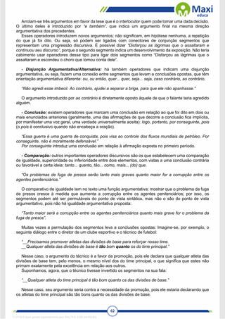62
Arrolam-se três argumentos em favor da tese que é o interlocutor quem pode tomar uma dada decisão.
O último deles é introduzido por “e também”, que indica um argumento final na mesma direção
argumentativa dos precedentes.
Esses operadores introduzem novos argumentos; não significam, em hipótese nenhuma, a repetição
do que já foi dito. Ou seja, só podem ser ligados com conectores de conjunção segmentos que
representam uma progressão discursiva. É possível dizer “Disfarçou as lágrimas que o assaltaram e
continuou seu discurso”, porque o segundo segmento indica um desenvolvimento da exposição. Não teria
cabimento usar operadores desse tipo para ligar dois segmentos como “Disfarçou as lágrimas que o
assaltaram e escondeu o choro que tomou conta dele”.
- Disjunção Argumentativa/Alternativa: há também operadores que indicam uma disjunção
argumentativa, ou seja, fazem uma conexão entre segmentos que levam a conclusões opostas, que têm
orientação argumentativa diferente: ou, ou então, quer... quer, seja... seja, caso contrário, ao contrário.
“Não agredi esse imbecil. Ao contrário, ajudei a separar a briga, para que ele não apanhasse.”
O argumento introduzido por ao contrário é diretamente oposto àquele de que o falante teria agredido
alguém.
- Conclusão: existem operadores que marcam uma conclusão em relação ao que foi dito em dois ou
mais enunciados anteriores (geralmente, uma das afirmações de que decorre a conclusão fica implícita,
por manifestar uma voz geral, uma verdade universalmente aceita): logo, portanto, por conseguinte, pois
(o pois é conclusivo quando não encabeça a oração).
“Essa guerra é uma guerra de conquista, pois visa ao controle dos fluxos mundiais de petróleo. Por
conseguinte, não é moralmente defensável.”
Por conseguinte introduz uma conclusão em relação à afirmação exposta no primeiro período.
- Comparação: outros importantes operadores discursivos são os que estabelecem uma comparação
de igualdade, superioridade ou inferioridade entre dois elementos, com vistas a uma conclusão contrária
ou favorável a certa ideia: tanto... quanto, tão... como, mais... (do) que.
“Os problemas de fuga de presos serão tanto mais graves quanto maior for a corrupção entre os
agentes penitenciários.”
O comparativo de igualdade tem no texto uma função argumentativa: mostrar que o problema da fuga
de presos cresce à medida que aumenta a corrupção entre os agentes penitenciários; por isso, os
segmentos podem até ser permutáveis do ponto de vista sintático, mas não o são do ponto de vista
argumentativo, pois não há igualdade argumentativa proposta:
“Tanto maior será a corrupção entre os agentes penitenciários quanto mais grave for o problema da
fuga de presos”.
Muitas vezes a permutação dos segmentos leva a conclusões opostas: Imagine-se, por exemplo, o
seguinte diálogo entre o diretor de um clube esportivo e o técnico de futebol:
“__Precisamos promover atletas das divisões de base para reforçar nosso time.
__Qualquer atleta das divisões de base é tão bom quanto os do time principal.”
Nesse caso, o argumento do técnico é a favor da promoção, pois ele declara que qualquer atleta das
divisões de base tem, pelo menos, o mesmo nível dos do time principal, o que significa que estes não
primam exatamente pela excelência em relação aos outros.
Suponhamos, agora, que o técnico tivesse invertido os segmentos na sua fala:
“__Qualquer atleta do time principal é tão bom quanto os das divisões de base.”
Nesse caso, seu argumento seria contra a necessidade da promoção, pois ele estaria declarando que
os atletas do time principal são tão bons quanto os das divisões de base.
1712729 E-book gerado especialmente para WALTER JOSE MOREIRA
 