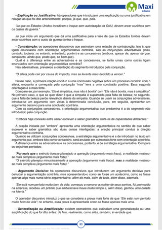 63
- Explicação ou Justificativa: há operadores que introduzem uma explicação ou uma justificativa em
relação ao que foi dito anteriormente: porque, já que, que, pois.
“Já que os Estados Unidos invadiram o Iraque sem autorização da ONU, devem arcar sozinhos com
os custos da guerra.”
Já que inicia um argumento que dá uma justificativa para a tese de que os Estados Unidos devam
arcar sozinhos com o custo da guerra contra o Iraque.
- Contrajunção: os operadores discursivos que assinalam uma relação de contrajunção, isto é, que
ligam enunciados com orientação argumentativa contrária, são as conjunções adversativas (mas,
contudo, todavia, no entanto, entretanto, porém) e as concessivas (embora, apesar de, apesar de que,
conquanto, ainda que, posto que, se bem que).
Qual é a diferença entre as adversativas e as concessivas, se tanto umas como outras ligam
enunciados com orientação argumentativa contrária?
Nas adversativas, prevalece a orientação do segmento introduzido pela conjunção.
“O atleta pode cair por causa do impacto, mas se levanta mais decidido a vencer.”
Nesse caso, a primeira oração conduz a uma conclusão negativa sobre um processo ocorrido com o
atleta, enquanto a começada pela conjunção “mas” leva a uma conclusão positiva. Essa segunda
orientação é a mais forte.
Compare-se, por exemplo, “Ela é simpática, mas não é bonita” com “Ela não é bonita, mas é simpática”.
No primeiro caso, o que se quer dizer é que a simpatia é suplantada pela falta de beleza; no segundo,
que a falta de beleza perde relevância diante da simpatia. Quando se usam as conjunções adversativas,
introduz-se um argumento com vistas à determinada conclusão, para, em seguida, apresentar um
argumento decisivo para uma conclusão contrária.
Com as conjunções concessivas, a orientação argumentativa que predomina é a do segmento não
introduzido pela conjunção.
“Embora haja conexão entre saber escrever e saber gramática, trata-se de capacidades diferentes.”
A oração iniciada por “embora” apresenta uma orientação argumentativa no sentido de que saber
escrever e saber gramática são duas coisas interligadas; a oração principal conduz à direção
argumentativa contrária.
Quando se utilizam conjunções concessivas, a estratégia argumentativa é a de introduzir no texto um
argumento que, embora tido como verdadeiro, será anulado por outro mais forte com orientação contrária.
A diferença entre as adversativas e as concessivas, portanto, é de estratégia argumentativa. Compare
os seguintes períodos:
“Por mais que o exército tivesse planejado a operação (argumento mais fraco), a realidade mostrou-
se mais complexa (argumento mais forte).”
“O exército planejou minuciosamente a operação (argumento mais fraco), mas a realidade mostrou-
se mais complexa (argumento mais forte).”
- Argumento Decisivo: há operadores discursivos que introduzem um argumento decisivo para
derrubar a argumentação contrária, mas apresentando-o como se fosse um acréscimo, como se fosse
apenas algo mais numa série argumentativa: além do mais, além de tudo, além disso, ademais.
“Ele está num período muito bom da vida: começou a namorar a mulher de seus sonhos, foi promovido
na empresa, recebeu um prêmio que ambicionava havia muito tempo e, além disso, ganhou uma bolada
na loteria.”
O operador discursivo introduz o que se considera a prova mais forte de que “Ele está num período
muito bom da vida”; no entanto, essa prova é apresentada como se fosse apenas mais uma.
- Generalização ou Amplificação: existem operadores que assinalam uma generalização ou uma
amplificação do que foi dito antes: de fato, realmente, como aliás, também, é verdade que.
1712729 E-book gerado especialmente para WALTER JOSE MOREIRA
 