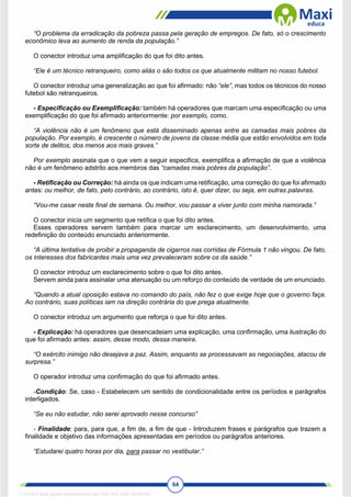 64
“O problema da erradicação da pobreza passa pela geração de empregos. De fato, só o crescimento
econômico leva ao aumento de renda da população.”
O conector introduz uma amplificação do que foi dito antes.
“Ele é um técnico retranqueiro, como aliás o são todos os que atualmente militam no nosso futebol.
O conector introduz uma generalização ao que foi afirmado: não “ele”, mas todos os técnicos do nosso
futebol são retranqueiros.
- Especificação ou Exemplificação: também há operadores que marcam uma especificação ou uma
exemplificação do que foi afirmado anteriormente: por exemplo, como.
“A violência não é um fenômeno que está disseminado apenas entre as camadas mais pobres da
população. Por exemplo, é crescente o número de jovens da classe média que estão envolvidos em toda
sorte de delitos, dos menos aos mais graves.”
Por exemplo assinala que o que vem a seguir especifica, exemplifica a afirmação de que a violência
não é um fenômeno adstrito aos membros das “camadas mais pobres da população”.
- Retificação ou Correção: há ainda os que indicam uma retificação, uma correção do que foi afirmado
antes: ou melhor, de fato, pelo contrário, ao contrário, isto é, quer dizer, ou seja, em outras palavras.
“Vou-me casar neste final de semana. Ou melhor, vou passar a viver junto com minha namorada.”
O conector inicia um segmento que retifica o que foi dito antes.
Esses operadores servem também para marcar um esclarecimento, um desenvolvimento, uma
redefinição do conteúdo enunciado anteriormente.
“A última tentativa de proibir a propaganda de cigarros nas corridas de Fórmula 1 não vingou. De fato,
os interesses dos fabricantes mais uma vez prevaleceram sobre os da saúde.”
O conector introduz um esclarecimento sobre o que foi dito antes.
Servem ainda para assinalar uma atenuação ou um reforço do conteúdo de verdade de um enunciado.
“Quando a atual oposição estava no comando do país, não fez o que exige hoje que o governo faça.
Ao contrário, suas políticas iam na direção contrária do que prega atualmente.
O conector introduz um argumento que reforça o que foi dito antes.
- Explicação: há operadores que desencadeiam uma explicação, uma confirmação, uma ilustração do
que foi afirmado antes: assim, desse modo, dessa maneira.
“O exército inimigo não desejava a paz. Assim, enquanto se processavam as negociações, atacou de
surpresa.”
O operador introduz uma confirmação do que foi afirmado antes.
-Condição: Se, caso - Estabelecem um sentido de condicionalidade entre os períodos e parágrafos
interligados.
“Se eu não estudar, não serei aprovado nesse concurso”
- Finalidade: para, para que, a fim de, a fim de que - Introduzem frases e parágrafos que trazem a
finalidade e objetivo das informações apresentadas em períodos ou parágrafos anteriores.
“Estudarei quatro horas por dia, para passar no vestibular.”
1712729 E-book gerado especialmente para WALTER JOSE MOREIRA
 