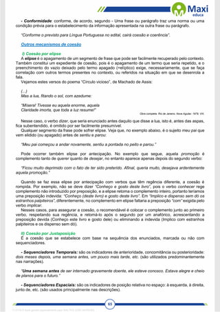 65
- Conformidade: conforme, de acordo, segundo - Uma frase ou parágrafo traz uma norma ou uma
condição prévia para o estabelecimento da informação apresentada na outra frase ou parágrafo.
“Conforme o previsto para Língua Portuguesa no edital, cairá coesão e coerência”.
Outros mecanismos de coesão
I) Coesão por elipse
A elipse é o apagamento de um segmento de frase que pode ser facilmente recuperado pelo contexto.
Também constitui um expediente de coesão, pois é o apagamento de um termo que seria repetido, e o
preenchimento do vazio deixado pelo termo apagado (=elíptico) exige, necessariamente, que se faça
correlação com outros termos presentes no contexto, ou referidos na situação em que se desenrola a
fala.
Vejamos estes versos do poema “Círculo vicioso”, de Machado de Assis:
(...)
Mas a lua, fitando o sol, com azedume:
“Mísera! Tivesse eu aquela enorme, aquela
Claridade imorta, que toda a luz resume!”
Obra completa. Rio de Janeiro, Nova Aguilar, 1979, VIII,
Nesse caso, o verbo dizer, que seria enunciado antes daquilo que disse a lua, isto é, antes das aspas,
fica subentendido, é omitido por ser facilmente presumível.
Qualquer segmento da frase pode sofrer elipse. Veja que, no exemplo abaixo, é o sujeito meu pai que
vem elidido (ou apagado) antes de sentiu e parou:
“Meu pai começou a andar novamente, sentiu a pontada no peito e parou.”
Pode ocorrer também elipse por antecipação. No exemplo que segue, aquela promoção é
complemento tanto de querer quanto de desejar, no entanto aparece apenas depois do segundo verbo:
“Ficou muito deprimido com o fato de ter sido preterido. Afinal, queria muito, desejava ardentemente
aquela promoção.”
Quando se faz essa elipse por antecipação com verbos que têm regência diferente, a coesão é
rompida. Por exemplo, não se deve dizer “Conheço e gosto deste livro”, pois o verbo conhecer rege
complemento não introduzido por preposição, e a elipse retoma o complemento inteiro, portanto teríamos
uma preposição indevida: “Conheço (deste livro) e gosto deste livro”. Em “Implico e dispenso sem dó os
estranhos palpiteiros”, diferentemente, no complemento em elipse faltaria a preposição “com” exigida pelo
verbo implicar.
Nesses casos, para assegurar a coesão, o recomendável é colocar o complemento junto ao primeiro
verbo, respeitando sua regência, e retomá-lo após o segundo por um anafórico, acrescentando a
preposição devida (Conheço este livro e gosto dele) ou eliminando a indevida (Implico com estranhos
palpiteiros e os dispenso sem dó).
II) Coesão por Justaposição
É a coesão que se estabelece com base na sequência dos enunciados, marcada ou não com
sequenciadores.
- Sequenciadores Temporais: são os indicadores de anterioridade, concomitância ou posterioridade:
dois meses depois, uma semana antes, um pouco mais tarde, etc. (são utilizados predominantemente
nas narrações).
“Uma semana antes de ser internado gravemente doente, ele esteve conosco. Estava alegre e cheio
de planos para o futuro.”
- Sequenciadores Espaciais: são os indicadores de posição relativa no espaço: à esquerda, à direita,
junto de, etc. (são usados principalmente nas descrições).
1712729 E-book gerado especialmente para WALTER JOSE MOREIRA
 