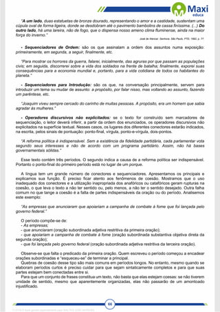 66
“A um lado, duas estatuetas de bronze dourado, representando o amor e a castidade, sustentam uma
cúpula oval de forma ligeira, donde se desdobram até o pavimento bambolins de cassa finíssima. (...) Do
outro lado, há uma lareira, não de fogo, que o dispensa nosso ameno clima fluminense, ainda na maior
força do inverno.”
José de Alencar. Senhora. São Paulo, FTD, 1992, p. 77.
- Sequenciadores de Ordem: são os que assinalam a ordem dos assuntos numa exposição:
primeiramente, em segunda, a seguir, finalmente, etc.
“Para mostrar os horrores da guerra, falarei, inicialmente, das agruras por que passam as populações
civis; em seguida, discorrerei sobre a vida dos soldados na frente de batalha; finalmente, exporei suas
consequências para a economia mundial e, portanto, para a vida cotidiana de todos os habitantes do
planeta.”
- Sequenciadores para Introdução: são os que, na conversação principalmente, servem para
introduzir um tema ou mudar de assunto: a propósito, por falar nisso, mas voltando ao assunto, fazendo
um parêntese, etc.
“Joaquim viveu sempre cercado do carinho de muitas pessoas. A propósito, era um homem que sabia
agradar às mulheres.”
- Operadores discursivos não explicitados: se o texto for construído sem marcadores de
sequenciação, o leitor deverá inferir, a partir da ordem dos enunciados, os operadores discursivos não
explicitados na superfície textual. Nesses casos, os lugares dos diferentes conectores estarão indicados,
na escrita, pelos sinais de pontuação: ponto-final, vírgula, ponto-e-vírgula, dois-pontos.
“A reforma política é indispensável. Sem a existência da fidelidade partidária, cada parlamentar vota
segundo seus interesses e não de acordo com um programa partidário. Assim, não há bases
governamentais sólidas.”
Esse texto contém três períodos. O segundo indica a causa de a reforma política ser indispensável.
Portanto o ponto-final do primeiro período está no lugar de um porque.
A língua tem um grande número de conectores e sequenciadores. Apresentamos os principais e
explicamos sua função. É preciso ficar atento aos fenômenos de coesão. Mostramos que o uso
inadequado dos conectores e a utilização inapropriada dos anafóricos ou catafóricos geram rupturas na
coesão, o que leva o texto a não ter sentido ou, pelo menos, a não ter o sentido desejado. Outra falha
comum no que tange a coesão é a falta de partes indispensáveis da oração ou do período. Analisemos
este exemplo:
“As empresas que anunciaram que apoiariam a campanha de combate à fome que foi lançada pelo
governo federal.”
O período compõe-se de:
- As empresas;
- que anunciaram (oração subordinada adjetiva restritiva da primeira oração);
- que apoiariam a campanha de combate à fome (oração subordinada substantiva objetiva direta da
segunda oração);
- que foi lançada pelo governo federal (oração subordinada adjetiva restritiva da terceira oração).
Observe-se que falta o predicado da primeira oração. Quem escreveu o período começou a encadear
orações subordinadas e “esqueceu-se” de terminar a principal.
Quebras de coesão desse tipo são mais comuns em períodos longos. No entanto, mesmo quando se
elaboram períodos curtos é preciso cuidar para que sejam sintaticamente completos e para que suas
partes estejam bem conectadas entre si.
Para que um conjunto de frases constitua um texto, não basta que elas estejam coesas: se não tiverem
unidade de sentido, mesmo que aparentemente organizadas, elas não passarão de um amontoado
injustificado.
1712729 E-book gerado especialmente para WALTER JOSE MOREIRA
 